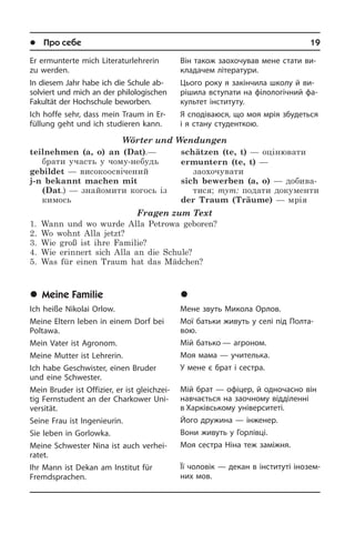 l Про себе	 19
Er ermunterte mich Literaturlehrerin
zu werden.
In diesem Jahr habe ich die Schule ab­
sol­viert und mich an der philologischen
Fakultät der Hochschule beworben.
Ich hoffe sehr, dass mein Traum in Er­
fül­lung geht und ich studieren kann.
Wörter und Wendungen
teilnehmen (a, o) an (Dat).—
брати участь у чому-небудь
gebildet — високоосвічений
j-n bekannt machen mit
(Dat.) — знайомити когось із
кимось
schätzen (te, t) — оцінювати
ermuntern (te, t) —
заохочувати
sich bewerben (a, o) — добива­
тися; тут: подати документи
der Traum (Träume) — мрія
Fragen zum Text
1.	 Wann und wo wurde Alla Petrowa geboren?
2.	 Wo wohnt Alla jetzt?
3.	 Wie groß ist ihre Familie?
4.	 Wie erinnert sich Alla an die Schule?
5. 	Was für einen Traum hat das Mädchen?
	Meine Familie
Ich heiße Nikolai Orlow.
Meine Eltern leben in einem Dorf bei
Poltawa.
Mein Vater ist Agronom.
Meine Mutter ist Lehrerin.
Ich habe Geschwister, einen Bruder
und eine Schwester.
Mein Bruder ist Offizier, er ist gleich­zei­
tig Fernstudent an der Charkower Uni­
ver­si­tät.
Seine Frau ist Ingenieurin.
Sie leben in Gorlowka.
Meine Schwester Nina ist auch ver­hei­
ra­tet.
Ihr Mann ist Dekan am Institut für
Fremd­spra­chen.
Він також заохочував мене стати ви­
кла­да­чем літератури.
Цього року я закінчила школу й ви­
рі­ши­ла вступати на філологічний фа­
культет інституту.
Я сподіваюся, що моя мрія збудеться
і я стану студенткою.
	 Ìîÿ ðîäèíà
Мене звуть Микола Орлов.
Мої батьки живуть у селі під Пол­та­
вою.
Мій батько — агроном.
Моя мама — учителька.
У мене є брат і сестра.
Мій брат — офіцер, й од­но­ча­с­но він
навчається на заочному від­ді­лен­ні
в Харківському університеті.
Його дружина — інженер.
Вони живуть у Горлівці.
Моя сестра Ніна теж заміжня.
Її чоловік — декан в інституті іно­зе­м­
них мов.
 