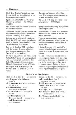 l Німеччина	 191
Nach dem Zweiten Weltkrieg wurde
Deutsch­land von den Alliierten in vier
Besatzungszonen geteilt.
Später, im Jahre 1949, wurden zwei
Staa­ten gegründet — die BRD und
die DDR.
Das brachte dem deutschen Volk viele
Unan­nehmlich­keiten.
Zahlreiche Familien und Verwandte wa­
ren voneinander getrennt und konn­
ten sich jahrelang nicht sehen.
In ihrer wirtschaftlichen Entwicklung
blieb die DDR zurück und muss heute
noch in diesem Zusammenhang viele
Schwie­rig­kei­ten überwinden.
Erst am 3. Oktober 1990 vereinigten
sich die bei­den deutschen Staaten
und be­gan­nen zusammen ihre
Wirtschaft zu ent­wic­keln.
Heute ist Deutschland ein hoch­ent­wic­
kel­tes Industrieland mit einer pro­duk­ti­
ven Landwirtschaft und nimmt ihrer
Ent­wick­lung nach einen der ersten
Plätze in Eu­ro­pa und in der Welt ein.
In einigen Wirtschaftszweigen ist
Deuts­chland den anderen Ländern
­voran.
Wörter und Wendungen
sich siedeln (te, t) — оселятися
der Stamm (die Stämme) —
плем’я
sich kreuzen (te, t) — перехре­
щуватися
der Handelsweg, -e —
торговельні шляхи
das Mittelalter — середньо­
віччя
das Herzogtum (die
Herzogtümer) — герцогство
verschlimmen (te, t) —
погіршувати
hemmen (te, t) — гальмувати
sich vereinigen (te, t) —
возз’єднуватися
die Eroberung — завоювання
zeugen von (te, t) — свідчи­
ти про
die Folge, -n — наслідок
der Alliierte (die Alliierten)
— союзники
die Unannehmlichkeit, -en —
неприємність
Після Другої світової війни Німеч­
чина була розділена союзниками на
чо­ти­ри окупаційні зони.
Пізніше в 1949 році було засновано
дві держави — ФРН і НДР.
Це принесло німецькому народові ба­
га­то неприємного.
Багато сімей і родичів були ві­до­кре­
м­ле­ні один від одного й роками не
мо­г­ли бачитися.
У своєму економічному розвитку
НДР відставала та у зв’язку з цим ще
й сьо­го­дні повинна долати багато
труд­нощів.
І тільки 3 жовтня 1990 року об’­єд­
на­ли­ся обидві німецкі держави, які
роз­по­ча­ли разом будувати свою еко­
но­мі­ку.
Сьогодні Німеччина є високорозви­
неною промисловою країною з про­
ду­к­ти­в­ним сільським го­с­по­дар­с­т­вом
і за своїм розвитком посідає одне
з пе­р­ших місць у Європі та світі.
У деяких галузях промисловості Ні­ме­
ч­чи­на йде попереду інших країн.
 