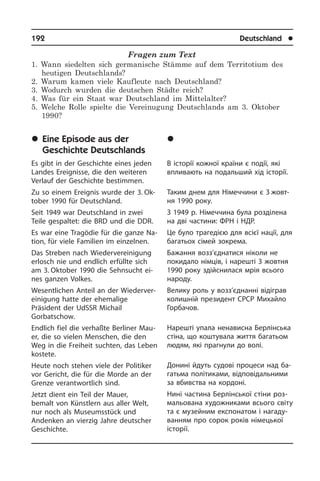 192	 Deutschland	 l
Fragen zum Text
1. Wann siedelten sich germanische Stämme auf dem Territotium des
heutigen Deutschlands?
2. Warum kamen viele Kaufleute nach Deutschland?
3. Wodurch wurden die deutschen Städte reich?
4. Was für ein Staat war Deutschland im Mittelalter?
5. Welche Rolle spielte die Vereinugung Deutschlands am 3. Oktober
1990?
	Eine Episode aus der
Geschichte Deutschlands
Es gibt in der Geschichte eines jeden
Landes Ereignisse, die den weiteren
Ver­lauf der Geschichte bestimmen.
Zu so einem Ereignis wurde der 3. Ok­
to­ber 1990 für Deutschland.
Seit 1949 war Deutschland in zwei
Teile gespaltet: die BRD und die DDR.
Es war eine Tragödie für die ganze Na­
ti­on, für viele Familien im einzelnen.
Das Streben nach Wiedervereinigung
erlosch nie und endlich erfüllte sich
am 3. Oktober 1990 die Sehnsucht ei­
nes ganzen Volkes.
Wesentlichen Anteil an der Wie­der­ver­
ei­ni­gung hatte der ehemalige
Präsident der UdSSR Michail
Gorbatschow.
Endlich fiel die verhaßte Berliner Mau­
er, die so vielen Menschen, die den
Weg in die Freiheit suchten, das Leben
ko­ste­te.
Heute noch stehen viele der Politiker
vor Gericht, die für die Morde an der
Gren­ze verantwortlich sind.
Jetzt dient ein Teil der Mauer,
bemalt von Künstlern aus aller Welt,
nur noch als Museumsstück und
Andenken an vier­zig Jahre deutscher
Geschichte.
	Åï³çîä ç ³ñòîð³¿
Í³ìå÷÷èíè
В історії кожної країни є події, які
впли­ва­ють на подальший хід історії.
Таким днем для Німеччини є 3 жо­в­т­
ня 1990 року.
З 1949 р. Німеччина була розділена
на дві ча­с­ти­ни: ФРН і НДР.
Це було трагедією для всієї нації, для
багатьох сімей зокрема.
Бажання возз’єднатися ніколи не
по­ки­да­ло німців, і нарешті 3 жовтня
1990 року здійснилася мрія всього
народу.
Велику роль у возз’єднанні відіграв
колишній президент СРСР Михайло
Горбачов.
Нарешті упала ненависна Берлінська
стіна, що коштувала життя багатьом
людям, які прагнули до волі.
Донині йдуть судові процеси над ба­
га­ть­ма політиками, відповідальними
за вбивства на кордоні.
Нині частина Берлінської стіни роз­
ма­льо­ва­на художниками всього сві­ту
та є музейним експонатом і на­га­ду­
ван­ням про сорок років німецької
історії.
 