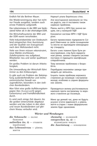 194	 Deutschland	 l
Endlich fiel die Berliner Mauer.
Die Wiedervereinigung aber hat nicht
nur Freude ausgelöst, sondern auch
ernste Probleme auf­gestellt.
Das Lebensniveau in der BRD war bede­
utend höher als in der ehemali­gen DDR.
Die Wirtschaftssysteme der BRD und
der DDR waren verschieden.
Viele Industriebetriebe von Ost­deutsch­
land entsprechen ihrer Ausrüstung
und der Qualität von Erzeugnissen
nach dem Weltstandard nicht.
Viele von ihnen müssen rekonstruiert,
neue Märkte erschlossen,
Zuliefersysteme neu auf­gebaut,
Mitarbeiter neu und weiter qualifiziert
werden.
Ein großes Problem ist darum Ar­beits­
lo­sig­keit.
Die Umwandlung der Wirtschaft führt
immer zu den Entlassungen.
Es gibt auch ein Problem der Be­kämp­
fung ausländerfeindlicher und rechts­
ex­tre­mi­sti­scher Gewalt von
Jugendlichen, besonders in den östli­
chen Bun­des­län­dern.
Man führt eine große Auf­klä­rungs­kam­
pa­gne (lies: [kamp´anj3]) gegen
Extremismus und Fremdfeindlichkeit
durch.
Es wird noch einige Zeit dauern, bis
die großen Unterschiede abgebaut
werden und das Leben in den alten
und neuen Bundesländern auf glei­
chem Niveau ver­lau­fen wird.
Wörter und Wendungen
die Sehnsucht — палке
бажання
aufstellen (te, t) — ставити
(проблеми)
das Lebensniveau — рівень
життя
ehemalig — колишній
entsprechen (a, o) —
відповідати чомусь
die Ausrüstung — оснащення
Нарешті упала Берлінська стіна.
Але возз’єднання викликало не тіль­
ки радість, але й поставило також
сер­йозні проблеми.
Рівень життя у ФРН був значно ви­
щим, ніж у колишній НДР.
Економічні системи ФРН і НДР були
різні.
Багато промислових підпри­ємств Схі­
д­ної Німеччини за своїм оснащенням
та якістю не відповідали між­на­ро­д­но­
му стандарту.
Багато з них повинні були бути ре­
ко­н­с­т­ру­йо­ва­ні, слід було від­крити
нові ринки, заново створити системи
по­ста­вок й підвищити кваліфікацію
спів­ро­бі­т­ни­ків.
Тому великою проблемою є безро­
біття.
Перебудова економіки завжди при­
зво­дить до звільнень.
Існують також проблема ворожого
ста­в­лен­ня до іноземців і екстремізм
мо­ло­ді, особливо в східних фе­де­ра­ль­
них землях.
Проводиться велика роз’ясню­вальна
кампанія проти екстремізму та во­ро­
жо­го ставлення до іноземців.
Мине ще деякий час, доки не будуть
усунені істотні відмінності, а рівень
життя в старих і нових федеральних
землях буде однаковим.
 