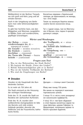 202	 Deutschland	 l
Weltberühmt ist der Berliner Tierpark,
wo sich groß und klein, jung und alt
erholen können.
Auch in der Umgebung von Berlin
kann man viele Sehens­würdigkeiten
finden.
Es gibt hier herrliche Seen, wie den
Müg­gel­see und Wannsee, ausgedehn­
te Wäl­der, Parks und wunderschöne,
ge­pfleg­te Grünanlagen.
Wörter und Wendungen
der Ruhm — слава
wiedererlangen (te, t) —
повернути (славу)
die Unzahl — велика кількість
die Einheit — єдність
furchtbar — страшний
der Turm (die Türme) — башта
beliebt — улюблений
der Treffpunkt, -e — місце
зустрічі
das Schloß (die Schlösser) —
замок
die Umgebung, -en —
околиця
gepflegt — доглянутий
die Grünanlage, -n — сквер
Fragen zum Text
1. Was ist das Wahrzeichen der Stadt Berlin?
2. Wo beginnt die Straße „Unter den Linden“?
3. Welche Sehenswürdigkeiten gibt es in Berlin?
4. Was ist der beliebte Treffpunkt der Berliner?
5. Wie sind die Umgebungen von Berlin?
	Dresden
Dresden ist die Hauptstadt des Bun­
des­lan­des Sachsen.
Es ist mehr als 750 Jahre alt.
Die Stadt entstand an der Kreuzung
der wichtigen Handelswege.
Ende des 15. Jh. wurde die Stadt zur
Residenz der säch­si­schen Kurfürsten.
Ende des 18. Jh. wurden dort
welt­be­rühm­te Zwingerpaläste im Stile
des Ba­rocks und viele an­de­re
Gebäude ge­stal­tet, darunter die
Hofkirche und die Frauenkirche, katho­
lische Kirche.
Всесвітньо відомим є Берлінський
зоо­парк, де відпочивають як молодь,
так і літні люди.
Також на околицях Берліна можна
знай­ти багато визначних місць.
Тут є чудові озера, такі як Мю­г­ге­ль­
зее й Ванзее, ліси, парки й красиві
до­гля­ну­ті сквери.
	Äðåçäåí
Дрезден — столиця землі Саксонія.
Йому вже понад 750 років.
Він виник на перехресті важливих
тор­говельних шляхів.
З кінця 15 ст. місто стало ре­зи­де­н­ці­
єю саксонських курфюрстів.
У кінці 18 ст. там були збудовані
в сти­лі бароко все­сві­т­ньо відомі па­
лаци Цвінгера, це­р­к­ви Гофкірхе та
Фра­у­е­н­кі­р­хе, ка­то­ли­ць­ка церква та
багато кра­си­вих бу­ди­н­ків.
 