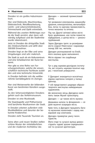 l Німеччина	 203
Dresden ist ein großes In­du­strie­zen­
trum.
Hier sind Elektronik, Maschinenbau,
Elek­tro­tech­nik, Metallbearbeitung,
Leicht– und Lebens­mittelindustrie,
Fein­me­cha­nik und Optik entwickelt.
Während des zweiten Weltkrieges wur­
de die Stadt zerstört, aber dann voll­
stän­dig aufgebaut und die Stadtmitte
wurde rekonstruiert.
Jetzt ist Dresden die drittgrößte Stadt
des Ostdeutschlands und zählt über
500 000 Einwohner.
Dresden liegt an der Elbe und seine
Umgebungen sind sehr malerisch.
Die Stadt ist auch als ein Kulturzentrum
und eine Schatzkammer der Kunst be­
kannt.
Hier gibt es eine Reihe von For­
schungs­in­sti­tu­ten, welche die wissen­
schaftlich–technische Fachleute ausbil­
den und eine technische Universität.
In Dresden befindet sich die welt­be­
rühm­te Gemäldegalerie im Zwinger.
Hier sind Meisterwerke der bildenden
Kunst von berühmten Künstlern aus­ge­
stellt.
Zu den Sehenswürdigkeiten Dresdens
gehört auch das Verkehrsmuseum.
Dresden ist eine Musikstadt.
Die Staatskapelle und Philharmonie
sind berühmte Musikzentren der Stadt.
In Dresden arbeiten außerdem viele
Musikkollektive und darunter der be­
kannte Kna­ben­chor.
Dresden zieht Tausende Touristen an.
Seine alten und neuen Straßen stellen
schö­ne Muster der mittelalterlichen
und der modernen Architektur dar.
Дрезден — великий промисловий
центр.
Тут розвинені електроніка, ма­ши­но­бу­
ду­ван­ня, електротехніка, ме­та­ло­об­ро­
б­на, легка та харчова промисловість,
точна механіка та оптика.
Під час Другої світової війни місто
було зруйноване, але потім повністю
від­бу­до­ва­не, а центр міста — ре­ко­н­с­
т­ру­йо­ва­ний.
Зараз Дрезден третє за розмірами
мі­с­то східної Німеччини і нараховує
по­над 500 тис. жителів.
Дрезден розташований на Ельбі,
його околиці дуже мальовничі.
Місто відоме і як скарбниця
мис­тец­тва.
Тут є ряд науково-дослідних ін­сти­ту­
тів, які готують науково-технічні ка­д­
ри, і технічний університет.
У Дрездені знаходиться всесвітньо
ві­до­ма картинна галерея у палаці
Цві­н­гер.
У ній представлені шедеври образо­
творчого мистецтва найвідоміших
ху­до­ж­ни­ків.
До визначних місць Дрездена на­ле­
жить також Музей транспорту.
Дрезден — це також місто музики.
Державна капела та філармонія — ві­
до­мі музичні осередки міста.
Крім того, в Дрездені працюють ба­га­
то музичних колективів і серед них
ві­до­мий хор хлопчиків.
Дрезден привертає увагу тисяч
ту­ри­с­тів.
Його старі та сучасні вулиці де­мон­
стру­ють чудові зразки се­ре­д­ньо­ві­ч­
ної та сучасної архітектури.
 