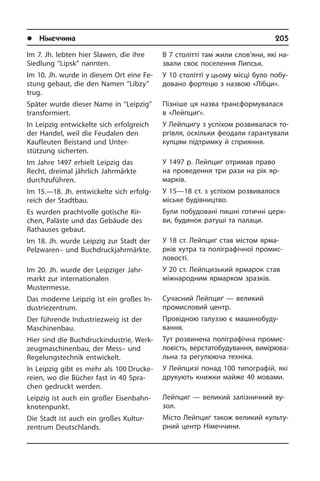 l Німеччина	 205
Im 7. Jh. lebten hier Slawen, die ihre
Sied­lung “Lipsk” nannten.
Im 10. Jh. wurde in diesem Ort eine Fe­
stung ge­baut, die den Namen “Libzy”
trug.
Später wurde dieser Name in “Leipzig”
transformiert.
In Leipzig entwickelte sich erfolgreich
der Handel, weil die Feudalen den
Kauf­leu­ten Beistand und Unter­
stützung­ sicherten.
Im Jahre 1497 erhielt Leipzig das
Recht, dreimal jährlich Jahrmärkte
durch­zu­füh­ren.
Im 15.—18. Jh. entwickelte sich er­folg­
reich der Stadt­bau.
Es wurden prachtvolle gotische Kir­
chen, Paläste und das Gebäude des
Rat­hau­ses gebaut.
Im 18. Jh. wurde Leipzig zur Stadt der
Pelzwaren– und Buchdruckjahrmärkte.
Im 20. Jh. wurde der Leipziger Jahr­
markt zur in­ter­na­tio­na­len
Mustermesse.
Das moderne Leipzig ist ein großes In­
du­strie­zen­trum.
Der führende Industriezweig ist der
Ma­schi­nen­bau.
Hier sind die Buch­druckindustrie, Werk­
zeug­ma­schi­nen­bau, der Mess– und
Regelungs­technik entwickelt.
In Leipzig gibt es mehr als 100 Druc­ke­
rei­en, wo die Bücher fast in 40 Spra­
chen gedruckt werden.
Leipzig ist auch ein großer Ei­sen­bahn­
kno­ten­punkt.
Die Stadt ist auch ein großes Kul­tur­
zen­trum Deutschlands.
В 7 столітті там жили слов’яни, які на­
зва­ли своє поселення Липськ.
У 10 столітті у цьому місці було по­бу­
до­ва­но фортецю з назвою «Лібци».
Пізніше ця назва трансформувалася
в «Лейпциґ».
У Лейпциґу з успіхом розвивалася то­
р­гі­в­ля, оскільки феодали га­ра­н­ту­ва­ли
купцям підтримку й сприяння.
У 1497 р. Лейпциґ отримав право
на про­ве­ден­ня три рази на рік яр­
марків.
У 15—18 ст. з успіхом розвивалося
мі­сь­ке бу­ді­в­ни­ц­т­во.
Були побудовані пишні готичні це­р­к­
ви, будинок ратуші та палаци.
У 18 ст. Лейпциґ став містом яр­ма­
р­ків хутра та поліграфічної промис­
ловості.
У 20 ст. Лейпцизький ярмарок став
між­на­ро­д­ним ярмарком зразків.
Сучасний Лейпциґ — великий
промис­ловий центр.
Провідною галуззю є машинобу­ду­
вання.
Тут розвинена поліграфічна про­ми­с­
ло­вість, верстатобудування, ви­мі­рю­ва­
ль­на та регулююча техніка.
У Лейпцизі понад 100 типографій, які
друкують книжки майже 40 мовами.
Лейпциґ — великий залізничний ву­
зол.
Місто Лейпциґ також великий куль­ту­
р­ний центр Німеччини.
 