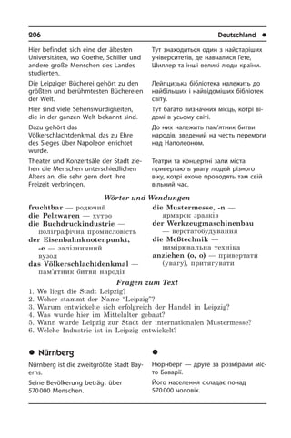 206	 Deutschland	 l
Hier befindet sich eine der ältesten
Uni­ver­si­tä­ten, wo Goethe, Schiller und
an­de­re große Menschen des Landes
stu­dier­ten.
Die Leipziger Bücherei gehört zu den
größten und berühmtesten Büchereien
der Welt.
Hier sind viele Sehenswürdigkeiten,
die in der ganzen Welt bekannt sind.
Dazu gehört das
Völkerschlachtdenkmal, das zu Ehre
des Sieges über Na­po­le­on errichtet
wurde.
Theater und Konzertsäle der Stadt zie­
hen die Menschen unterschiedlichen
Al­ters an, die sehr gern dort ihre
Freizeit verbringen.
Wörter und Wendungen
fruchtbar — родючий
die Pelzwaren — хутро
die Buchdruckindustrie —
поліграфічна промисловість
der Eisenbahnknotenpunkt,
-e — залізничний
вузол
das Völkerschlachtdenkmal —
пам’ятник битви народів
die Mustermesse, -n —
ярмарок зразків	
der Werkzeugmaschinenbau
— верстатобудування
die Meßtechnik —
вимірювальна техніка	
anziehen (o, o) — привертати
(увагу), притягувати
Fragen zum Text
1. Wo liegt die Stadt Leipzig?
2. Woher stammt der Name “Leipzig”?
3. Warum entwickelte sich erfolgreich der Handel in Leipzig?
4. Was wurde hier im Mittelalter gebaut?
5. Wann wurde Leipzig zur Stadt der internationalen Mustermesse?
6. Welche Industrie ist in Leipzig entwickelt?
	Nürnberg
Nürnberg ist die zweitgrößte Stadt Bay­
erns.
Seine Bevölkerung beträgt über
570 000 Menschen.
Тут знаходиться один з найстаріших
університетів, де навчалися Гете,
Шиллер та інші великі люди країни.
Лейпцизька бібліотека належить до
найбільших і найвідоміших бібліотек
світу.
тут багато визначних місць, котрі ві­
до­мі в усьому світі.
До них належить пам’ятник битви
на­ро­дів, зведений на честь перемоги
над Наполеоном.
Театри та концертні зали міста
привер­тають увагу людей різного
віку, котрі охоче проводять там свій
вільний час.
	Íþðíáåðã
Нюрнберг — друге за розмірами мі­с­
то Баварії.
Його населення складає понад
570 000 чоловік.
 