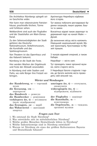 208	 Deutschland	 l
Die Architektur Nürnbergs spiegelt sei­
ne Geschichte wider.
Hier kann man rekonstruierte Pa­tri­zi­er­
häu­ser, prachtvolle Kirchen, Türme
und Schlösser sehen.
Weltberühmt sind auch der Flughafen
und der Staatshafen am Main-Donau
Kanal.
Zu den Sehenswürdigkeiten der Stadt
gehören das Deutsche
Nationalmuseum, Verkehrsmuseum,
die Kunsthalle und das
Spielzeugmuseum.
Von Theatern ist das Opernhaus und
das Kabarett bekannt.
Nürnberg ist die Stadt der Feste.
Hier werden Wochen der Orgelmusik
und Feste der Altstadt veranstaltet.
In Nürnberg sind viele Stadien und
Parks, wo viele Bürger ihre Freizeit ver­
brin­gen.
Wörter und Wendungen
der Handelsweg, -e — торговий
шлях	
die Kreuzung, -en —
перехрестя
das Handwerk — ремесло
die Handwerker — ремісники
verkörpern (te, t) — втілювати
(тут: відображати)
das Erzeugnis, -se — виріб
das Wohnviertel — житловий
квартал
umringen (te, t) — оточувати,
опоясувати	
widerspiegeln (te, t) —
відображати, відбивати	
der Flughafen — аеропорт
die Kunsthalle, -n —
кунсткамера
die Orgelwoche, -n — тиждень
органної музики
Fragen zum Text
1. Wo entstand die Stadt Nürnberg?
2. Was entwickelte sich im mittelalterlichen Nürnberg?
3. Welche großen Menschen Deutschlands lebten in Nürnberg?
4. Welche Industriezweige sind in Nürnberg entwickelt?
5. Warum ist Nürnberg als eines der größten Kulturzentren Bayerns
und Deutschlands bekannt?
Архітектура Нюрнберга відбиває
його історію.
Тут можна побачити реставровані бу­
ди­н­ки патриціїв, пишні церкви, баш­
ти та замки.
Всесвітньо відомі також аеропорт та
державний порт на каналі Майн —
Дунай.
До визначних місць міста належить
Німецький національний музей, Му­
зей транспорту, Кунсткамера та Му­
зей іг­ра­шок.
З театрів відомий оперний, а також
Кабаре.
Нюрнберг — місто свят.
Тут проходять тижні органної музи­
ки, свята старого міста.
У Нюрнберзі багато стадіонів і пар­
ків, де багато жителів міста прово­
дять свій вільний час.
 
