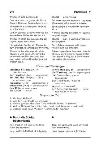 210	 Deutschland	 l
Weimar ist eine Gartenstadt.
Dort kann man das ganze Jahr frische
Blumen, Obst und Gemüse bekommen.
Sie wachsen in zahlreichen Treib­häu­
sern der Stadt.
Und im Sommer sieht Weimar wie ein
wunderbarer blühender Garten aus.
Weimar ist eines der Zentren des gei­
sti­gen Lebens des Landes.
Hier gründete Goethe sein Theater, in
dem er selbst als Schauspieler mit­wirk­te.
Weimar ist Anziehungspunkt vieler
Tou­ri­sten, weil seine Sehens­würdig­
keiten weltberühmt sind, und weil
man sich in seinen Umgebungen gut
er­ho­len kann.
Wörter und Wendungen
erhalten bleiben (ie, ie) —
зберігатися
der Friedhof, -höfe — кладовище
am Fuß des Berges — біля
підніжжя гори
errichten (te, t) — споруджувати
erforschen (te, t) — досліджувати
das Erbe — спадщина
die Gruft — склеп
vernichten (te, t) — знищувати
die Warnung, -en — пересторога
die Generation, -en —
покоління
das Treibhaus, -häuser —
теплиця
geistig — духовний
der Anziehungspunkt — тут:
привабливе місце
Fragen zum Text
1. Wo liegt Weimar?
2. Was für eine Stadt ist Weimar?
3. Welche großen Menschen Deutschlands lebten in Weimar?
4. Welche Sehenswürdigkeiten der Stadt sind besonders berühmt?
5. Warum kann man Weimar “Gartenstadt” nennen?
	Durch die Städte
Deutschlands
Jetzt machen wir eine kleine Reise
durch Deutschland.
Unser erster Aufenthalt ist in Leipzig.
Веймар — це місто-сад.
Там можна протягом усього року при­
дба­ти свіжі квіти, овочі та фрукти.
Вони ростуть в численних теплицях
міста.
А влітку Веймар виглядає як чудовий
квітучий садок.
Веймар — один з центрів духовного
життя країни.
Тут Й. В. Ґете заснував свій театр,
у якому сам був актором.
Веймар приваблює багатьох ту­ри­с­тів,
оскільки його визначні місця все­сві­
т­ньо відомі і тому, що в його околи­
цях добре відпочивати.
	Ïî ì³ñòàõ Í³ìå÷÷èíè
Зараз ми здійснимо маленьку по­до­
рож Німеччиною.
Наша перша зупинка в Лейпцизі.
 
