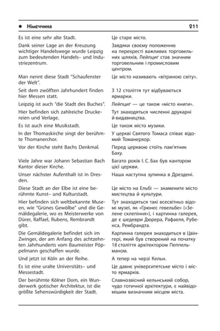 l Німеччина	 211
Es ist eine sehr alte Stadt.
Dank seiner Lage an der Kreuzung
wich­ti­ger Handelswege wurde Leipzig
zum bedeutenden Handels– und In­du­
strie­zen­trum.
Man nennt diese Stadt “Schaufenster
der Welt”.
Seit dem zwölften Jahrhundert finden
hier Messen statt.
Leipzig ist auch “die Stadt des Buches”.
Hier befinden sich zahlreiche Druc­ke­
rei­en und Verlage.
Es ist auch eine Musikstadt.
In der Thomaskirche singt der be­rühm­
te Thomanerchor.
Vor der Kirche steht Bachs Denkmal.
Viele Jahre war Johann Sebastian Bach
Kantor dieser Kirche.
Unser nächster Aufenthalt ist in Dres­
den.
Diese Stadt an der Elbe ist eine be­
rühm­te Kunst– und Kulturstadt.
Hier befinden sich weltbekannte Mu­se­
en, wie “Grünes Gewölbe” und die Ge­
mäl­de­ga­le­rie, wo es Meisterwerke von
Dürer, Raffael, Rubens, Rembrandt
gibt.
Die Gemäldegalerie befindet sich im
Zwinger, der am Anfang des acht­zehn­
ten Jahrhunderts vom Baumeister Pöp­
pel­mann geschaffen wurde.
Und jetzt ist Köln an der Reihe.
Es ist eine uralte Universitäts– und
Mes­se­stadt.
Der berühmte Kölner Dom, ein Wun­
der­werk gotischer Architektur, ist die
größte Sehenswürdigkeit der Stadt.
Це старе місто.
Завдяки своєму положенню
на пе­ре­хре­с­ті важливих торговель­
них шля­хів, Лейпциґ став значним
торговельним і промисловим
центром.
Це місто називають «вітриною світу».
З 12 століття тут відбуваються
яр­ма­р­ки.
Лейпциґ — це також «місто книги».
Тут знаходяться численні друкарні
й видавництва.
Це також місто музики.
У церкві Святого Томаса співає ві­до­
мий Томанерхор.
Перед церквою стоїть пам’ятник
Баху.
Багато років І. С. Бах­ був кантором
цієї церкви.
Наша наступна зупинка в Дрездені.
Це місто на Ельбі — знамените місто
мистецтва й культури.
Тут знаходяться такі всесвітньо ві­до­
мі му­зеї, як «Грюнес гевельбе» («Зе­
ле­не склепіння»), і картинна галерея,
де є шедеври Дюрера, Рафаеля, Ру­бе­
н­са, Рембрандта.
Картинна галерея знаходиться в Цвін­
гері, який був створений на початку
18 століття архітектором Пеппель­
маном.
А тепер на черзі Кельн.
Це давнє університетське місто і мі­с­
то ярмарків.
Славнозвісний кельнський собор,
чудо готичної архітектури, є най­ві­до­
мі­шим визначним місцем міста.
 