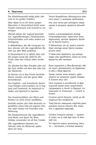 l Німеччина	 213
Die Arbeitslosenzahl steigt jedes Jahr
und ist ein großes Problem.
Aber dabei ist es für einen jungen
Men­schen in Deutschland leicht seine
Frei­zeit interessant und sinnvoll zu ver­
brin­gen.
Überall stehen der Jugend Sport­stät­
ten, Jugendherbergen, Fitnesszentren,
Schwimm­hal­len und vieles andere zur
Verfügung.
In Bibliotheken, die alle Computer ha­
ben, können sich die Jugendlichen Bü­
cher aus aller Welt ausleihen.
In Deutschland ist es üblich, dass sich
die jungen Leute das Geld für die
Ferien oder den Urlaub selbst verdie­
nen.
Sie arbeiten bei Mac Donalds oder auf
der Post, helfen auf dem Bau oder bei
der Obsternte.
So können sie in den Ferien herrliche
Reisen machen und die ganze Welt
ken­nen­ler­nen.
Ihre Englisch– und Französisch–Kennt­
nis­se festigen und erweitern sie in Eng­
land und Frankreich, ihr Italienisch in
Ita­li­en und Spanisch in Spanien.
Das Zusammenleben von Eltern und
Kin­dern ist nicht immer konfliktlos.
Deshalb suchen sich viele deutsche Ju­
gend­li­che schon früh ein eigenes Zim­
mer oder mieten mit Freunden eine
Woh­nung.
Die Hauptinteressen der Jugendlichen
sind Musik und Sport, für diese
Hobbys verwenden sie all ihre Freizeit.
Alle Jugendlichen besitzen ein
Fahrrad, viele ein Motorrad, später
dann ein Auto.
Число безробітних збільшується ко­ж­
но­го року і є великою проблемою.
Але зате легко для молодого німця
цікаво й розумно провести вільний
час.
Скрізь у розпорядженні молоді
спорт­май­да­н­чи­ки, туристичні бази
відпо­чин­ку, центри здоров’я, басей­
ни та ба­га­то іншого.
У бібліотеках, які всі мають ком­п’ю­
те­ри, молодь може брати книжки
усього світу.
У Німеччині прийнято, що молоді
люди самі заробляють гроші на свою
від­пу­с­т­ку або канікули.
Вони працюють у Мак-Дональдсі або
на пошті, допомагають на бу­ді­в­ни­ц­т­
ві або у зборі фруктів.
Таким чином, вони можуть здій­с­
ню­ва­ти на канікулах чудові поїздки
й пі­зна­ти весь світ.
Свої пізнання в англійській та фра­
н­цу­зь­кій мовах вони закріплюють
і розвивають в Англії та Франції, іта­
ль­ян­сь­кої та іспанської — в Італії та
Іс­па­нії.
Сучасне життя батьків і дітей не об­
хо­дить­ся без конфліктів.
Тому багато німецьких підлітків рано
шукають власну кімнату або зні­ма­
ють із друзями квартиру.
Головні інтереси молоді — музика
й спорт, на ці хобі йде весь їх віль­
ний час.
Усі підлітки мають велосипед, ба­га­
то — мотоцикл, а пізніше машину.
 