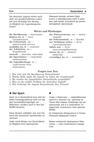 214	 Deutschland	 l
Die deutsche Jugend nimmt auch
aktiv am gesellschaftlichen Leben
teil und ver­tei­digt ihre Rechte,
ist Mitglied von Ju­gend­­or­ga­ni­sa­
tionen.
Wörter und Wendungen
die Bevölkerung — населення
fördern (te, t) — тут:
підтримувати
die Lehranstalt, -en —
навчальний заклад
ausbilden (te, t) — навчати
der Arbeitslose, -n —
безробітний
sinnvoll — розумно, змістовно
die Sportstätten — спортивні
майданчики
die Jugendherberge, -n —
туристична база
відпочинку
das Fitnesszentrum, -en — центр
здоров’я
die Schwimmhalle, -n — басейн
zur Verfügung stehen — бути
в розпорядженні
üblich sein — бути
загальноприйнятним
mieten (te, t) — знімати
квартиру
verteidigen (te, t) — захищати
Fragen zum Text
1. Wie teilt sich die Bevölkerung Deutschlands?
2. Welche Rolle spielt die Jugend im Leben der Gesellschaft?
3. Wo werden die Jugendlichen Deutschlands ausgebildet?
4. Was ist das größte Problem der deutschen Jugend?
5. Wie verbringt die Jugend Deutschlands ihre Freizeit?
	Der Sport
Sport ist in Deutschland eine sehr be­
lieb­te Freizeitgestaltung nicht nur bei
den Fernsehübertragungen am
Bildschirm, sondern auch in den fast
80 000 Ver­ei­nen.
Diese Vereine schließen sich zum Ver­
band des Deutschen Sportbundes zu­
sam­men.
Jeder vierte Bürger von Deutschland
ist Mitglied eines Sportvereins.
Німецька молодь активно бере
участь у громадському житті й захи­
щає свої права, вступаючи до різних
мо­ло­ді­ж­них організацій.
	Ñïîðò
Спорт у Німеччині — найулюбленіше
заняття у вільний час, причому не
тіль­ки біля екрана телевізора під час
транс­ля­цій, але й у спортивних то­
ва­ри­с­т­вах, чисельність яких досягає
80 000.
Ці товариства об’єднуються в Спілку
німецької федерації спорту.
Кожен четвертий громадянин Ні­ме­
ч­чи­ни — член спортивного то­ва­ри­
с­т­ва.
 