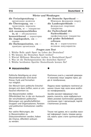 216	 Deutschland	 l
Wörter und Wendungen
die Freizeitgestaltung —
організація дозвілля
die Übertragung, -en —
трансляція, передача
das Verein, -e — товариство
sich zusammenschließen
(o, o) — об’єднуватися
kennzeichnend — характерно
die Angelegenheit, -en —
справа
die Dachorganisation, -en —
провідна організація
der Deutsche Sportbund —
Німецька федерація спорту
die Landessportbünde —
федеральні спортивні
товариства
der Fachverband (die
Fachverbände) —
професіональне товариство
sich großer Beliebtheit
erfreuen
(te, t) — користуватися
великою популярністю
Fragen zum Text
1. Welche Rolle spielt Sport im Leben der Deutschen?
2. Wo können die Deutschen Sport treiben?
3. Wieviel Millionen Menschen treiben in Deutschland Sport?
4. Was ist die Dachorganisation des deutschen Sportes?
5. Welche berühmten Sportler Deutschlands kennen Sie?
	Massenmedien
Politische Beteiligung an einer
Massendemokratie wird durch
Presse, Funk und Fernsehen
nur möglich.
Der Mensch kann politische Ent­schei­
dun­gen erst dann treffen, wenn er um­
fas­send informiert ist.
Die Massenmedien stellen
Öffentlichkeit her, in der ein Austausch
der ver­schiedenen politischen
Meinungen von gesellschaftlichen
Gruppen und Or­gani­sa­tio­nen, Parteien
und politischen In­sti­tu­tio­nen stattfin­
det.
Nur solche Meinungen, die
in Mas­sen­me­di­en zu
Diskussionsthemen werden, haben
die Chance, öffentlich wirksam
zu werden.
	Çàñîáè ìàñîâî¿
³íôîðìàö³¿
Політична участь у масовій де­мо­к­ра­
тії можлива лише завдяки пресі, ра­
діо й телебаченню.
Людина може приймати полі­тичні рі­
шен­ня тільки тоді, коли вона всебіч­
но поінформована.
Засоби масової інформації ство­
рюють гласність, коли відбувається
обмін рі­з­ни­ми політичними думками
су­с­пі­ль­них груп і організацій, партій
і політичних установ.
Тільки такі думки, які в засобах ма­со­
вої інформації стають темами дис­ку­
сій, мають шанс стати суспільно-ді­йо­
ви­ми.
 