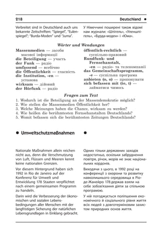 218	 Deutschland	 l
Verbreitet sind in Deutschland auch uns
bekannte Zeitschriften: “Spiegel”, “Eu­len­
spie­gel”; “Burda-Moden” und “Juma”.
Wörter und Wendungen
Massenmedien — засоби
масової інформації
die Beteiligung — участь
der Funk — радіо
umfassend — всебічно
die Öffentlichkeit — гласність
die Institution, -en —
установа
wirksam — дійовий
der Hörfunk — радіо
öffentlich-rechtlich —
суспільно-правовий
Rundfunk- und
Fernsehanstalt,
-en — радіо- та телекомпанії
das Gemeinschaftsprogramm,
-e — суспільна програма
anbieten (o, o) — пропонувати
sich befassen mit (te, t) —
займатися чимось
Fragen zum Text
1. Wodurch ist die Beteiligung an der Massendemokratie möglich?
2. Wie stellen die Massenmedien Öffentlichkeit her?
3. Welche Meinungen haben die Chance, wirksam zu werden?
4. Wie heißen die berühmtesten Fernsehanstalten Deutschlands?
5. Womit befassen sich die berühmtesten Zeitungen Deutschlands?
	Umweltschutzmaßnahmen
Nationale Maßnahmen allein reichen
nicht aus, denn die Verschmutzung
von Luft, Flüssen und Meeren kennt
keine nationalen Grenzen.
Vor diesem Hintergrund haben sich
1992 in Rio de Janeiro auf der
Konferenz für Umwelt und
Entwicklung 178 Staaten verpflichtet
nach einem gemeinsamen Programm
zu handeln.
Darin wird die Verbesserung der öko­no­
mi­schen und sozialen Lebens­
bedingungen aller Menschen mit der
lang­fri­sti­gen Sicherung der natürlichen
Lebensgrundlagen in Einklang ge­bracht.
У Німеччині поширені також відомі
нам журнали: «Шпігель», «Уленшпі­
гель», «Бурда-моден» і «Юма».
	Çàõîäè ç çàõèñòó
íàâêîëèøíüîãî
ñåðåäîâèùà
Одних тільки державних заходів
не­до­ста­т­ньо, оскільки забруднення
по­ві­т­ря, річок, морів не знає на­ці­о­на­
ль­них кордонів.
Виходячи з цього, в 1992 році на
кон­­фе­ре­н­ції з охорони та розвитку
на­вко­ли­ш­ньо­го середовища в Ріо-
де-Жа­ней­ро 178 держав взяли на
себе зобов’язання­ діяти за спільною
про­гра­мою.
У ній погоджується поліпшення еко­
но­мі­ч­но­го й соціального рівня життя
всіх людей з довготерміновим захис­
том природних основ життя.
 