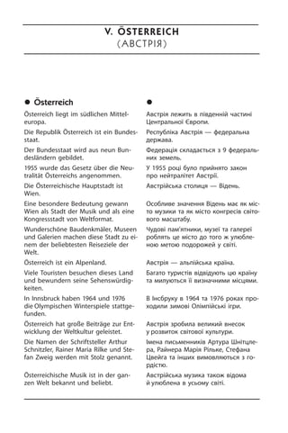 	Österreich
Österreich liegt im südlichen Mittel­
europa.
Die Republik Österreich ist ein Bun­des­
staat.
Der Bundesstaat wird aus neun Bun­
des­län­dern gebildet.
1955 wurde das Gesetz über die Neu­
tra­li­tät Österreichs angenommen.
Die Österreichische Hauptstadt ist
Wien.
Eine besondere Bedeutung gewann
Wien als Stadt der Musik und als eine
Kongressstadt von Weltformat.
Wunderschöne Baudenkmäler, Museen
und Galerien machen diese Stadt zu ei­
nem der beliebtesten Reiseziele der
Welt.
Österreich ist ein Alpenland.
Viele Touristen besuchen dieses Land
und bewundern seine Se­hens­wür­dig­
kei­ten.
In Innsbruck haben 1964 und 1976
die Olympischen Winterspiele statt­ge­
fun­den.
Österreich hat große Beiträge zur Ent­
wick­lung der Weltkultur geleistet.
Die Namen der Schriftsteller Arthur
Schnitz­ler, Rainer Maria Rilke und Ste­
fan Zweig werden mit Stolz genannt.
Österreichische Musik ist in der gan­
zen Welt bekannt und beliebt.
	Àâñòð³ÿ
Австрія лежить в південній ча­с­ти­ні
Центральної Європи.
Республіка Австрія — федеральна
держава.
Федерація складається з 9 фе­де­ра­ль­
них земель.
У 1955 році було прийнято закон
про нейтралітет Австрії.
Австрійська столиця — Відень.
Особливе значення Відень має як мі­с­
то музики та як місто конгресів сві­то­
во­го масштабу.
Чудові пам’ятники, музеї та галереї
роблять це місто до того ж улю­б­ле­
ною метою подорожей у світі.
Австрія — альпійська країна.
Багато туристів відвідують цю країну
та милуються її визначними місцями.
В Інсбруку в 1964 та 1976 роках про­
хо­ди­ли зимові Олімпійські ігри.
Австрія зробила великий внесок
у розвиток світової культури.
Імена письменників Артура Шні­т­ц­ле­
ра, Райнера Марія Ріль­ке, Стефана
Цвейга та інших вимовляються з го­
р­ді­с­тю.
Австрійська музика також відома
й улюблена в усьому світі.
V. Österreich
(ÀâñòðІЯ)
 