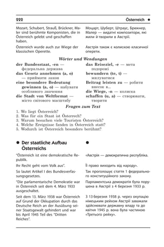 222	 Österreich	 l
Mozart, Schubert, Strauß, Brückner, Ma­
ler sind berühmte Komponisten, die in
Österreich gelebt und geschaffen
ha­ben.
Öster­reich wurde auch zur Wiege der
klas­si­schen Operette.
Wörter und Wendungen
der Bundesstaat, -en —
федеральна держава
das Gesetz annehmen (a, o)
— приймати закон
eine besondere Bedeutung
gewinnen (a, o) — набувати
особливого значення
die Stadt von Weltformat —
місто світового масштабу
das Reiseziel, -e — мета
подорожі
bewundern (te, t) —
милуватися
Beitrag leisten zu — робити
внесок в...	
die Wiege, -n — колиска
schaffen (u, a) — створювати,
творити
Fragen zum Text
1. Wo liegt Österreich?
2. Was für ein Staat ist Österrech?
3. Warum besuchen viele Touristen Österreich?
4. Welche Ereignisse fanden in Österreich statt?
5. Wodurch ist Österreich besonders berühmt?
	Der staatliche Aufbau
Österreichs
“Österreich ist eine demokratische Re­
pu­blik.
Ihr Recht geht vom Volk aus”.
So lautet Artikel I des Bundes­ver­fas­
sungs­gesetzes.
“Die parlamentarische Demokratie war
in Österreich seit dem 4. März 1933
aus­ge­schal­tet.
Seit dem 13. März 1938 war Österreich
auf Grund der Okkupation durch das
Deutsche Reich an der Ausübung sei­
ner Staatsgewalt ge­hin­dert und war
bis April 1945 Teil des “Drit­ten
Reiches”.
Моцарт, Шуберт, Штраус, Брюкнер,
Малер — видатні композитори, які
жили й творили в Австрії.
Австрія також є колискою класичної
оперети.
	Äåðæàâíèé óñòð³é
Àâñòð³¿
«Австрія — демократична ре­с­пу­б­лі­ка.
Її право виходить від народу».
Так проголошує стаття 1 фе­де­ра­ль­но­
го конституційного закону.
Парламентська демократія була по­ру­
ше­на в Австрії з 4 березня 1933 р.
З 13 березня 1938 р. через окупацію
німецьким рейхом Ав­с­т­рії заважали
здійснювати державну владу та до
квітня 1945 р. вона була частиною
«Тре­тьо­го рей­ху».
 