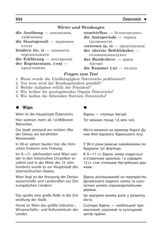 224	 Österreich	 l
Wörter und Wendungen
die Ausübung — виконання,
здійснення
die Staatsgewalt — державна
влада
hindern (te, t) — заважати,
перешкоджати
die Erklärung — декларація
der Repräsentant, (-en) —
представник
unmittelbar — безпосередньо
die Amtsperiode — термін
(должности)
vertreten (a, e) — представляти
der oberste Befehlshaber —
головнокомандувач
das Bundesheer — армія
Австрії
die Kammer (-n) — палата
Fragen zum Text
1. Wann wurde die Unabhängigkeit Österreichs proklamiert?
2. Von wem wird der Bundespräsident gewählt?
3. Welche Aufgaben erfüllt der Präsident?
4. Wie heißen die gesetzgebenden Organe Österreichs?
5. Wie heißen die führenden Parteien Österreichs?
	Wien
Wien ist die Hauptstadt Österreichs.
Hier wohnen mehr als 1,6 Millionen
Men­schen.
Die Stadt entstand am rechten Ufer
der Donau am berühmten
Wienerwald.
In 90-er Jahren bauten hier die rö­mi­
schen Eroberer eine Festung.
Im 9.—11. Jahrhundert wird Wien wie­
der in den hi­sto­ri­schen Chroniken er­
wähnt und in der Mitte des 12. Jahr­
hun­derts wurde es zur Hauptstadt des
öster­rei­chi­schen Staa­tes.
Wien liegt an der Kreuzung der Do­nau­
was­ser­straße und Land­straßen aus Ost­
eu­ro­päi­schen Ländern.
Das spielte eine große Rolle in der Ent­
wick­lung der Stadt.
Heute ist Wien das größte Industrie–,
Wissenschafts– und Kulturzentrum des
Landes.
	Â³äåíü
Відень — столиця Австрії.
Тут мешкає понад 1,6 млн чол.
Місто виникло на правому березі Ду­
наю біля відомого Віденського лісу.
У 90-ті роки римські завойовники по­
бу­ду­ва­ли тут фортецю.
В 9—11 ст. Відень знову згадується
в історичних хроніках, і в середині
12 ст. стає столицею Австрійської дер­
жа­ви.
Відень розташований на перехрестях
Дунайського водного шляху та су­хо­
пу­т­них шляхів східноєвропейських
держав.
Це відіграло велику роль у розвитку
міста.
Сьогодні Відень — найбільший про­
ми­с­ло­вий, науковий та культурний
центр країни.
 