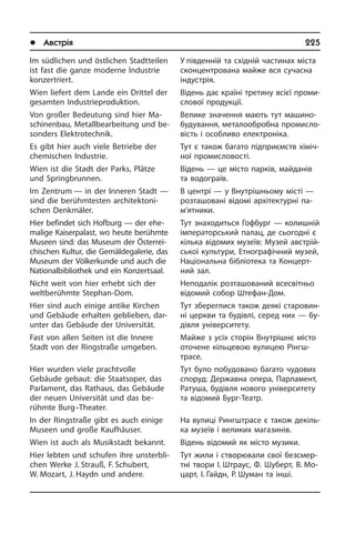 l Австрія	 225
Im südlichen und östlichen Stadtteilen
ist fast die ganze moderne Industrie
kon­zertriert.
Wien liefert dem Lande ein Drittel der
gesamten Industrieproduktion.
Von großer Bedeutung sind hier Ma­
schi­nen­bau, Metallbearbeitung und be­
son­ders Elektrotechnik.
Es gibt hier auch viele Betriebe der
che­mi­schen Industrie.
Wien ist die Stadt der Parks, Plätze
und Springbrunnen.
Im Zentrum — in der Inneren Stadt —
sind die berühmtesten ar­chi­tek­to­ni­
schen Denkmäler.
Hier befindet sich Hofburg — der ehe­
ma­li­ge Kaiserpalast, wo heute be­rühm­te
Museen sind: das Museum der Öster­rei­
chi­schen Kultur, die Gemäldegalerie, das
Museum der Völkerkunde und auch die
Nationalbibliothek und ein Kon­zert­saal.
Nicht weit von hier erhebt sich der
welt­be­rühm­te Stephan-Dom.
Hier sind auch einige antike Kirchen
und Gebäude erhalten geblieben, dar­
unter das Gebäude der Universität.
Fast von allen Seiten ist die Innere
Stadt von der Ringstraße umgeben.
Hier wurden viele prachtvolle
Gebäude gebaut: die Staatsoper, das
Parlament, das Rathaus, das Gebäude
der neuen Universität und das be­
rühmte Burg–Thea­ter.
In der Ringstraße gibt es auch einige
Museen und große Kaufhäuser.
Wien ist auch als Musikstadt bekannt.
Hier lebten und schufen ihre un­sterb­li­
chen Werke J. Strauß, F. Schubert,
W. Mozart, J. Haydn und andere.
У південній та східній частинах міста
сконцентрована майже вся сучасна
індустрія.
Відень дає країні третину всієї про­ми­
с­ло­вої продукції.
Велике значення мають тут ма­ши­но­
бу­ду­ван­ня, металообробна про­ми­с­ло­
вість і особливо електроніка.
Тут є також багато підприємств хі­мі­ч­
ної промисловості.
Відень — це місто парків, майданів
та водограїв.
В центрі — у Внутрішньому місті —
розташовані відомі архітектурні па­
м’я­т­ни­ки.
Тут знаходиться Гофбург — ко­ли­ш­ній
імператорський палац, де сьогодні є
кілька відомих музеїв: Музей ав­с­т­рій­
сь­кої культури, Етнографічний музей,
Національна бібліотека та Кон­це­р­т­
ний зал.
Неподалік розташований всесвітньо
відомий собор Штефан-Дом.
Тут збереглися також деякі ста­ро­вин­
ні церкви та будівлі, серед них — бу­
ді­в­ля університету.
Майже з усіх сторін Внутрішнє місто
ото­че­не кільцевою вулицею Рінгш­
трасе.
Тут було побудовано багато чудових
споруд: Державна опера, Парламент,
Ратуша, будівля нового університету
та відомий Бург-Театр.
На вулиці Рингштрасе є також де­кі­ль­
ка музеїв і великих магазинів.
Відень відомий як місто музики.
Тут жили і створювали свої без­сме­р­
т­ні твори І. Штраус, Ф. Шуберт, В. Мо­
царт, І. Гайдн, Р. Шуман та інші.
 