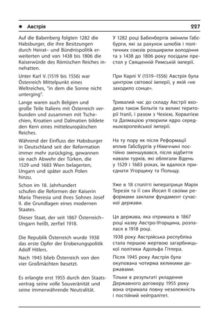 l Австрія	 227
Auf die Babenberg folgten 1282 die
Habs­bur­ger, die ihre Besitzungen
durch Hei­rat– und Bündnispolitik er­
wei­ter­ten und von 1438 bis 1806 die
Kaiserwürde des Römischen Reiches in­
ne­hat­ten.
Unter Karl V. (1519 bis 1556) war
Öster­reich Mittelpunkt eines
Weltreiches, “in dem die Sonne nicht
unterging”.
Lange waren auch Belgien und
große Teile Italiens mit Österreich ver­
bunden und zusammen mit Tsche­
chien, Kroa­ti­en und Dalmatien bildete
den Kern ei­nes mitteleuropäischen
Reiches.
Während der Einfluss der Habsburger
in Deutschland seit der Reformation
im­mer mehr zurückging, gewannen
sie nach Abwehr der Türken, die
1529 und 1683 Wien belagerten,
Ungarn und später auch Polen
hinzu.
Schon im 18. Jahrhundert
schufen die Reformen der Kaiserin
Maria Theresia und ihres Soh­nes Josef
II. die Grund­la­gen eines moder­­nen
Staa­tes.
Dieser Staat, der seit 1867 Österreich–
Ungarn heißt, zerfiel 1918.
Die Republik Österreich wurde 1938
das erste Opfer der Eroberungs­politik
Adolf Hitlers.
Nach 1945 blieb Österreich von den
vier Großmächten besetzt.
Es erlangte erst 1955 durch den Staats­
vertrag seine volle Souveränität und
sei­ne immerwährende Neutralität.
У 1282 році Бабенбергів змінили Габс­
бурги, які за рахунок шлюбів і по­лі­
тич­них союзів розширили володіння
та з 1438 до 1806 року посідали пре­
стол у Священній Римській імперії.
При Карлі V (1519–1556) Австрія була
центром світової імперії, у якій «не
заходило сонце».
Тривалий час до складу Австрії вхо­
ди­ла також Бельгія та великі те­ри­то­
рії Італії, і разом з Чехією, Хорватією
та Далмацією утворили ядро се­ре­д­
ньо­єв­ро­пей­сь­кої імперії.
На ту пору як після Реформації
вплив Габсбургів у Німеччині пос­
тійно зме­н­шу­ва­в­ся, після відбиття
навали ту­р­ків, які облягали Відень
у 1529 і 1683 роках, їм вдалося при­
єднати Уго­р­щи­ну та Польщу.
Уже в 18 столітті імператриця Марія
Терезія та її син Йосип II своїми ре­
фо­р­ма­ми заклали фундамент су­час­
ної держави.
Ця держава, яка отримала в 1867
році назву Австро-Угорщина, розпа­
лася в 1918 році.
1938 року Австрійська республі­ка
ста­ла першою жертвою загарбниць­
кої політики Адольфа Гітлера.
Після 1945 року Австрія була
оку­по­ва­на чотирма великими де­
ржавами.
Тільки в результаті укладення
Держав­ного договору 1955 року
вона отри­ма­ла повну незалежність
і по­стій­ний ней­т­ра­лі­тет.
 