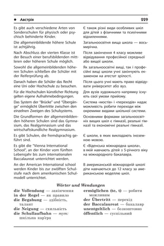 l Австрія	 229
Es gibt auch verschiedene Arten von
Sonderschulen für physisch oder psy­
chisch behinderte Kinder.
Die allgemeinbildende höhere Schule
ist achtjährig.
Nach Abschluss der vierten Klasse ist
der Besuch einer berufsbildenden mitt­
le­ren oder höheren Schule möglich.
Sowohl die allgemeinbildenden hö­he­
ren Schulen schließen die Schüler mit
der Reiferprüfung ab.
Danach haben die Schüler das Recht
eine Uni oder Hochschule zu besuchen.
Für die Hochschulen künst­licher Rich­tung
gelten eigene Auf­nah­me­be­din­gun­gen.
Das System der “Brücke” und “Über­gän­
ge” ermöglicht Übertritte zwischen den
einzelnen Zweigen des Schulsystems.
Die Grundformen der all­ge­mein­bil­den­
den höheren Schulen sind das Gym­na­
si­um, das Realgymnasium und das
wirt­schafts­kund­li­che Realgymnasium.
Es gibt Schulen, die fremdsprachig ge­
führt sind.
Es gibt die “Vienna International
School”, an der Kinder vom fünften
Lebensjahr bis zum internationalen
Baccalaureat un­ter­rich­tet werden.
An der American International school
werden Kinder bis zur zwölften Schul­
stu­fe nach dem amerikanischen Schul­
mo­dell unterrichtet.
Wörter und Wendungen
die Vollendung — закінчення
in der Regel — як правило
die Begabung — здібність,
талант
die Neigung — схильність
die Schullaufbahn — тут:
шкільна кар’єра
ermöglichen (te, t) — робити
можливим
der übertritt — перехід
der Baccalaureat — бакалавр
unentgeltlich — безкоштовно
öffentlich — суспільний
Є також різні види особливих шкіл
для дітей з фізичними та психічними
від­хи­лен­ня­ми.
Загальноосвітня вища школа — во­сь­
ми­рі­ч­на.
Після закінчення 4 класу можливе
від­ві­ду­ван­ня професійної середньої
або вищої школи.
Як загальноосвітні вищі, так і про­фе­
сій­ні вищі школи учні закінчують ек­
за­ме­ном на атестат зрілості.
Після цього учні мають право від­ві­ду­
ва­ти університет або вуз.
Для вузів художнього напрямку іс­ну­
ють свої умови прийому.
Система «мостів» і «переходів» на­дає
можливість робити переходи між
окре­ми­ми видами шкільної системи.
Основними формами за­га­ль­но­ос­ві­т­
ніх вищих шкіл є гімназії, реальні гім­
назії та економічні реальні гімназії.
Є школи, в яких викладають іно­зе­м­
ною мовою.
Є «Віденська міжнародна школа»,
в якій навчають дітей з 5-річного віку
на між­на­ро­д­но­го бакалавра.
В американській міжнародній школі
діти навчаються до 12 класу за аме­
ри­кан­сь­кою моделлю шкіл.
 
