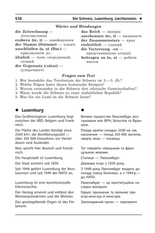 238	 Die Schweiz, Luxemburg, Liechtenstein	 l
Wörter und Wendungen
die Zeitrechnung —
літосчислення
erobern (te, t) — завойовувати
der Stamm (Stämme) — плем’я
anschließen (o, o) (Dat.) —
приєднувати до...
ähnlich — тут: споріднений,
схожий
der Gegensatz (-sätze) —
суперечності
das Reich — імперія
anerkennen (te, t) — визнавати
der Zusammensturz — крах
einheitlich — єдиний
die Vertretung, -en —
представництва агенції
beitragen zu (u, a) — робити
внесок
Fragen zum Text
1. Wer besiedelte das Territorium der Schweiz im 3.—5. Jh.?
2. Welche Folgen hatte dieses historische Ereignis?
3. Warum entstanden in der Schweiz drei ethnische Gemeinschaften?
4. Wann wurde die Schweiz zu einer einheitlichen Republik?
5. Was für ein Land ist die Schweiz heute?
	Luxemburg
Das Großherzogtum Luxemburg liegt
zwischen der BRD, Belgien und Frank­
reich.
Die Fläche des Landes beträgt etwa
2500 km2
, die Bevölkerungszahl —
über 350 000 Einwohner, ein Viertel
davon sind Aus­län­der.
Man spricht hier deutsch und fran­zö­
sisch.
Die Hauptstadt ist Luxemburg.
Der Staat existiert seit 1839.
Seit 1948 gehört Luxemburg der Beni­
luxunion und seit 1949 der NATO an.
Luxemburg ist eine konstitutionelle
Erb­mon­ar­chie.
Der Herzog ernennt und entlässt den
Mi­ni­ster­prä­si­den­ten und die Minister.
Das gesetzgebende Organ ist das Par­
la­ment.
	Ëþêñåìáóðã
Велике герцогство Люксембург роз­
та­шо­ва­не між ФРН, Бельгією та Фран­
ці­єю.
Площа країни складає 2500 кв. км,
на­се­лен­ня — понад 350 000 жи­те­лів,
чверть яких — іноземці.
Тут говорять німецькою та фран­
цузькою мовами.
Столиця — Люксембург.
Держава існує з 1839 року.
З 1948 року Люксембург входить до
складу союзу Бенілюкс, а з 1949 р.—
до НАТО.
Люксембург — це конституційна на­
слідна монархія.
Герцог призначає та звільняє пре­
м’єр-міністра й міністрів.
Законодавчий орган — парламент.
 