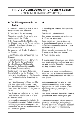 	Das Bildungswesen in der
Ukraine
In unserem Land hat jeder das Recht
zu lernen und sich zu bilden.
So steht es in der Verfassung.
Aber nicht nur das Recht zu lernen,
son­dern auch die Pflicht.
Jeder Junge und jedes Mädchen in
der Ukraine muss in die Schule gehen,
das heißt, sie müssen die mittlere
Reife be­kom­men.
Sie kommen mit 6 oder 7 Jahren in
die Schule.
In der Ukraine gibt es Tausende von
Schu­len.
In der allgemeinbildenden Schule ler­
nen die Kinder die ukrainische
Sprache, Li­te­ra­tur, Mathematik,
Geschichte, Bio­lo­gie, Geographie,
Musik und Fremd­spra­chen.
Es gibt auch eine ganze Reihe von
Spezialschulen, wo die Schüler in Fä­
chern wie Fremdsprachen, Ma­the­ma­tik
und Physik gründliche Kenntnisse er­
halten.
Nach Abschluss der 9. Klasse der Mit­
tel­schu­le können die jun­gen Leute
ihre Ausbildung in ver­schie­de­nen Be­
rufs­schu­len, Fachschu­len, Col­le­ges fort­
set­zen.
Dort lernen sie nicht nur in den übli­
chen Fächern, sondern sie erlernen
auch ei­nen Beruf.
Nach Absolvierung der Mittelschule, der
Berufsschule oder eines Technikums kön­
nen die jungen Leute anfangen zu ar­
beiten oder auf die Hochschule oder auf
die Universität gehen.
	Ñèñòåìà îñâ³òè â Óêðà¿í³
У нашій країні кожний має право на
освіту.
Так сказано в Конституції.
І не тільки має право на освіту, але
й обов’язок навчатися.
Кожен хлопчик і кожна дівчинка
в Укра­ї­ні повинні ходити до школи,
тобто вони повинні отримати повну
се­ре­д­ню освіту.
Отже, коли їм виповнюється 6 або
7 ро­ків, вони йдуть до школи.
В Україні тисячі шкіл.
У загальноосвітніх школах учні ви­вча­
ють українську мову, літературу, ма­те­
ма­ти­ку, історію, біологію, гео­гра­фію,
музику, іноземні мови.
Є також ціла низка спеціалізованих
шкіл, де учні отримують поглиблені
знання з іноземних мов, математики
або фізики.
По закінченні дев’яти класів се­ре­
д­ньої школи молоді люди можуть
про­до­в­жу­ва­ти свою освіту в різних
профтех­училищах, технікумах,
коледжах.
Там вони не тільки вивчають загальні
дисципліни, але й отримують фах.
Закінчивши середню школу, профтех­
училище чи технікум, молоді люди
мо­жуть розпочати працювати або всту­
пи­ти до інституту чи уні­вер­си­те­ту.
VII. Die Ausbildung in unserem Leben
(ÎñâІòà â íàøîìó æèòòІ)
 