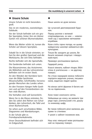 246	 Die Ausbildung in unserem Leben	 l
	Unsere Schule
Unsere Schule ist nicht besonders
groß.
Das ist ein modernes, zweistö­ckiges
Gebäude.
Vor der Schule befindet sich ein gro­
ßer Sportplatz, hinter ihm ein kleiner
Garten mit schönen Blumenrabatten.
Wenn das Wetter schön ist, turnen die
Schüler auf diesem Sportplatz.
Sobald Sie in die Schule eintreten, se­
hen Sie den großen Sportsaal und die
Werkräume, die sich links befinden.
Rechts befindet sich die Speisehalle.
Die Garderobe befindet sich unten.
Die Klassenzimmer, das Arztzimmer,
die Bibliothek und das Lehrerzimmer
be­fin­den sich im ersten Stock.
An den Wänden der Korridore kann
man die Bilder berühmter
Wissenschaftler, Schriftsteller, hervorra­
gender Men­schen des Landes sehen.
An den Fenstern hängen helle Gar­di­
nen und auf den Fensterbrettern ste­
hen vie­le Blumen.
Die Vorhallen sind voll Sonnenlicht.
Wenn Sie in die Klasse eintreten, fin­
den Sie sofort drei Reihen von Schul­
bän­ken, den Lehrertisch, die Tafel und
einen Bü­cher­schrank.
Sie sehen auch verschiedene Bilder,
Dia­gram­me und Wandzeitungen.
In der Schule gibt es
Fremdsprachenkabinette.
Unser Deutschkabinett befindet sich
im Erdgeschoß.
	Íàøà øêîëà
Наша школа не дуже велика.
Це сучасний двоповерховий буди­
нок.
Перед школою є ­великий
спортмайданчик, за ним — не­ве­ли­
ч­кий сад з красивими квітковими
клу­м­ба­ми.
Коли стоїть гарна погода, на цьому
майданчику школярі займаються фі­з­
ку­ль­ту­рою.
Тільки Ви заходите до школи, Ви
ба­чи­те великий спортзал і ліворуч
май­с­те­р­ні.
Праворуч розташована їдальня.
Гардероб унизу.
Класні кімнати, кабінет лікаря, бі­б­лі­
о­те­ка й учительська — на другому
по­ве­р­сі.
На стінах коридорів можна побачити
портрети видатних учених, пись­мен­
ни­ків, видатних людей країни.
На вікнах світлі фіранки й багато кві­
тів на підвіконнях.
Холи повні сонячного світла.
Увійшовши до класу, ви виявите три
ряди парт, учительський стіл, дошку
та книжкову шафу.
Ви також побачите різні малюнки, ді­а­
г­ра­ми та стіннівки.
У школі є кабінет іноземних мов.
Наш клас німецької мови роз­та­шо­ва­
ний на першому поверсі.
 