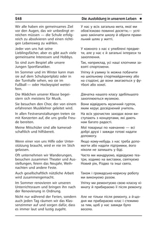 248	 Die Ausbildung in unserem Leben	 l
Wir alle haben ein gemeinsames Ziel
vor den Augen, das wir unbedingt er­
reichen müssen — die Schule erfolg­
reich zu ab­sol­vie­ren und einen richti­
gen Le­bens­weg zu wählen.
Jeder von uns hat seine
Lieblingsfächer, aber es gibt auch viele
gemeinsame In­ter­es­sen und Hobbys.
So sind zum Bespiel alle unsere
Jungen Sportfanatiker.
Im Sommer und im Winter kann man
sie auf dem Schulsportplatz oder in
der Turn­hal­le sehen, wo sie im
Fußball — oder Hockeyspiel wettei­
fern.
Die Mädchen unserer Klasse be­gei­
stern sich meistens für Musik.
Sie besuchen den Chor, der von einem
erfahrenen Musiklehrer geleitet wird.
In allen Festveranstaltungen treten sie
mit Konzerten auf, die uns große Freu­
de bereiten.
Meine Mitschüler sind alle ka­me­rad­
schaft­lich und hilfsbereit.
Wenn einer von uns Hilfe oder Un­ter­
stüt­zung braucht, wird er nie im Stich
ge­las­sen.
Oft unternehmen wir Wanderungen,
be­su­chen zusammen Theater und Aus­
stel­lun­gen, feiern das Neujahr, Weih­
nach­ten und andere Feste.
Auch gesellschaftlich nützliche Arbeit
wird zusammengemacht.
Im Sommer renovieren wir unseren
Unterrichtsraum und bringen ihn nach
der Renovierung in Ordnung.
Nicht nur während der Ferien, sondern
auch jeden Tag räumen wir das Klas­
sen­zim­mer auf und sorgen dafür, dass
es immer laut und lustig zugeht.
У нас у всіх загальна мета, якої ми
обов’язково повинні досягти,— ус­пі­
ш­но закінчити школу й обрати пра­ви­
ль­ний шлях у житті.
У кожного з нас є улюблені предме­
ти, але у нас є й загальні інтереси та
за­хо­п­лен­ня.
Так, наприклад, усі наші хлопчики за­
взя­ті спортсмени.
Улітку й узимку їх можна побачити
на шкільному спортмайданчику або
на стадіоні, де вони змагаються у фу­
т­бо­лі або хокеї.
Дівчатка нашого класу здебільшого
захоплюються музикою.
Вони відвідують музичний гурток,
яким керує досвідчений учитель.
На всіх урочистих заходах вони ви­
сту­па­ють з концертами, які дають
нам багато радості.
Мої товариші по навчанню — всі
до­б­рі друзі і завжди готові надати
до­по­мо­гу.
Якщо кому-небудь з нас треба до­по­
мо­г­ти або надати підтримки, його
ні­ко­ли не залишать у біді.
Часто ми мандруємо, відвідуємо те­а­
т­ри, ходимо на виставки, святкуємо
Новий рік, Різдво та інші свята.
Також і громадсько-корисну роботу
ми виконуємо разом.
Улітку ми ремонтуємо свою класну кі­
м­на­ту й прибираємо її після ремонту.
Але не тільки після ремонту, а й що­
дня ми прибираємо клас і стежимо
за тим, щоб у нас завжди було
ве­се­ло.
 