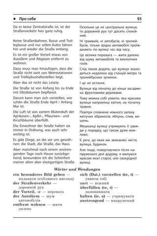 l Про себе	 25
Da es keine Zentralstraße ist, ist der
Straßen­verkehr hier ganz ruhig.
Keine Straßenbahnen, Busse und Trol­
ley­bus­se und nur selten Autos fahren
hin und wieder die Straße entlang.
Es ist ein großer Vorteil etwas von
Autolärm und Abgasen entfernt zu
woh­nen.
Dazu muss man hinzufügen, dass die
Straße nicht weit von Metrostationen
und Trolleybushaltestellen liegt.
Aber das ist nicht das Letzte.
Die Straße ist von Anfang bis zu Ende
mit Obstbäumen bepflanzt.
Darum kann man sich vorstellen, wie
schön die Straße Ende April / Anfang
Mai ist.
Die Luft ist von zartem Blütenduft der
Apri­ko­sen–, Apfel–, Pflaumen– und
Kirsch­bäu­me überfüllt.
Die Einwohner der Straße halten sie
im­mer in Ordnung, was auch sehr
wich­tig ist.
Es gibt Dinge, an die wir uns gewöh­
nen: die Stadt, die Straße, das Haus.
Aber manchmal nach einem an­stren­
gen­den Tage nach Hause zurückge­
hend, bewundere ich die Schönheit
meiner al­ten aber einzigartigen Straße.
Wörter und Wendungen
ein besonderes Bild geben —
надавати особливого вигляду
der Straßenverkehr —
дорожній рух
der Vorteil, -e — перевага
der Autolärm — шум
автомобілів
entfernt wohnen — жити
далеко
sich (Dat.) vorstellen (te, t) —
уявити собі
zart — ніжний
überfüllen (te, t) —
наповнювати
halten (ie, a) — утримувати
anstrengend — напружений
Оскільки це не центральна вулиця,
то дорожній рух тут досить спокій­
ний.
Ні трамваїв, ні автобусів, ні тро­лей­
бу­сів, тільки зрідка автомобілі про­їж­
джа­ють по вулиці час від часу.
Це велика перевага — жити далеко
від шуму автомобілів та вихлопних
газів.
Слід також додати, що вулиця зна­хо­
дить­ся недалеко від станцій метро та
тролейбусних зупинок.
І це не останнє.
Вулиця від початку до кінця за­са­дже­
на фруктовими деревами.
Тому можна собі уявити, яка красива
вулиця наприкінці квітня, на початку
травня.
Повітря сповнене ніжного запаху
кві­ту­чих абрикосів, яблунь, слив, ви­
шень.
Мешканці вулиці утримують її завж­
ди у порядку, що також дуже важ­
ливо.
Є речі, до яких ми звикаємо: місто,
вулиця, будинок.
Але іноді, повертаючися після на­
пру­же­но­го дня додому, я милуюся
кра­сою моєї старої, але своєрідної
вулиці.
 