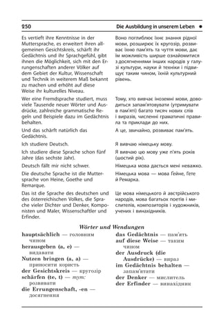 250	 Die Ausbildung in unserem Leben	 l
Es vertieft ihre Kennt­nis­se in der
Muttersprache, es erweitert ih­ren all­
gemeinen Gesichtskreis, schärft ihr
Gedächtnis und ihr Sprachgefühl, gibt
ihnen die Möglichkeit, sich mit den Er­
run­gen­schaf­ten anderer Völker auf
dem Gebiet der Kultur, Wissenschaft
und Tech­nik in weiterem Maß bekannt
zu machen und erhöht auf diese
Weise ihr kulturelles Niveau.
Wer eine Fremdsprache studiert, muss
viele Tausende neuer Wörter und Aus­
drüc­ke, zahlreiche grammatische Re­
geln und Beispiele dazu im Gedächtnis
be­hal­ten.
Und das schärft natürlich das
Ge­dächt­nis.
Ich studiere Deutsch.
Ich studiere diese Sprache schon fünf
Jahre (das sechste Jahr).
Deutsch fällt mir nicht schwer.
Die deutsche Sprache ist die Mut­ter­
spra­che von Heine, Goethe und
Remarque.
Das ist die Sprache des deu­tschen und
des österreichischen Volkes, die Spra­
che vieler Dichter und Denker, Kom­po­
ni­sten und Maler, Wissenschaftler und
Er­fin­der.
Wörter und Wendungen
hauptsächlich — головним
чином
herausgeben (a, e) —
видавати
Nutzen bringen (a, a) —
приносити користь
der Gesichtskreis — кругозір
schärfen (te, t) — тут:
розвивати
die Errungenschaft, -en —
досягнення
das Gedächtnis — пам’ять
auf diese Weise — таким
чином
der Ausdruck (die
Ausdrücke) — вираз
im Gedächtnis behalten —
запам’ятати
der Denker — мислитель
der Erfinder — винахідник
Воно поглиблює їхнє знання рідної
мови, розширює їх кругозір, розви­
ває їхню пам’ять та чуття мови, дає
їм можливість ширше ознайомитися
з досягненнями інших народів у га­лу­
зі культури, науки й техніки і підви­
щує таким чином, їхній культурний
рівень.
Тому, хто вивчає іноземні мови, до­во­
дить­ся запам’ятовувати (утримувати
в пам’яті) багато тисяч нових слів
і ви­ра­зів, численні граматичні прави­
ла та приклади до них.
А це, звичайно, розвиває пам’ять.
Я вивчаю німецьку мову.
Я вивчаю цю мову уже п’ять років
(шо­с­тий рік).
Німецька мова дається мені неважко.
Німецька мова — мова Ґейне, Гете
й Ремарка.
Це мова німецького й австрійського
народів, мова багатьох поетів і ми­
слителів, композиторів і художників,
учених і винахідників.
 