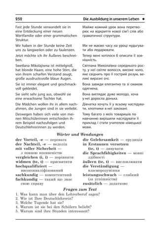 252	 Die Ausbildung in unserem Leben	 l
Fast jede Stunde verwandelt sie in
eine Entdeckung einer neuen
Wortfamilie oder einer grammatischen
Struktur.
Wir haben in der Stunde keine Zeit
uns zu langweilen oder zu faulenzen.
Jetzt möchte ich ihr Äußeres be­schrei­
ben.
Swetlana Mikolajiwna ist mittelgroß,
hat blonde Haare, eine hohe Stirn, die
von ihrem scharfen Verstand zeugt,
große ausdrucksvolle blaue Augen.
Sie ist immer elegant und ge­schmack­
voll gekleidet.
Sie sieht sehr jung aus, obwohl sie
eine erwachsene Tochter hat.
Die Mädchen wollen ihr in allem nach­
ah­men, die Jungen sind in sie verliebt.
Deswegen haben sich viele von mei­
nen Mitschülerinnen entschieden ih­
rem Bei­spiel nachzufolgen und
Deutsch­leh­re­rin­nen zu werden.
Wörter und Wendungen
der Vorteil, -e — перевага 
der Nachteil, -e — недолік 
mit voller Sicherheit —
з повною впевненістю
vergleichen (i, i) — порівняти 
widmen (te, t) — присвятити 
hochqualifiziert —
висококваліфікований 
sachkundig — компетентний 
fachkundig — такий що знає
свою справу
die Gelehrsamkeit — ерудиція 
in Erstaunen versetzen
(te, t) — дивувати 
die Sprachfähigkeiten — мовні
здібності
äußern (te, t) — висловлювати 
die Verständigung —
взаєморозуміння 
leistungsschwach — слабкий
(за успішністю)
zusätzlich — додатково
Fragen zum Text
1. Was kann man über den Lehrerberuf sagen?
2. Wie ist Ihre Deutschlehrerin?
3. Welche Tugende hat sie?
4. Warum ist sie bei den Schülern beliebt?
5. Warum sind ihre Stunden interessant?
Майже кожний урок вона перетво­
рює на відкриття нової сім’ї слів або
гра­ма­ти­ч­ної структури.
Ми не маємо часу на уроці ну­дь­гу­ва­
ти або ледарювати.
Тепер мені хотілося б описати її зо­в­
ні­ш­ність.
Світлана Миколаївна середнього ро­с­
ту, у неї світле волосся, високе чоло,
яке свідчить про її гострий розум, ве­
ли­кі виразні очі.
Вона завжди елегантно та зі смаком
одягнена.
Вона виглядає дуже молодо, хоча
у неї доросла донька.
Дівчатка хочуть її у всьому на­слі­ду­ва­
ти, хлопчики в неї закохані.
Тому багато з моїх товаришів по
на­вчан­ню вирішили наслідувати її
при­клад і стати учителем німецької
мови.
 