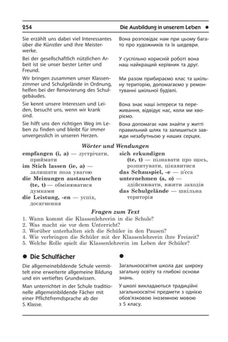 254	 Die Ausbildung in unserem Leben	 l
Sie erzählt uns dabei viel In­ter­es­san­tes
über die Künstler und ihre Meister­
werke.
Bei der gesellschaftlich nützlichen Ar­
beit ist sie unser bester Leiter und
Freund.
Wir bringen zusammen unser Klas­sen­
zim­mer und Schulgelände in Ordnung,
helfen bei der Renovierung des Schul­
ge­bäu­des.
Sie kennt unsere Interessen und Lei­
den, besucht uns, wenn wir krank
sind.
Sie hilft uns den richtigen Weg im Le­
ben zu finden und bleibt für immer
un­ver­gess­lich in unseren Herzen.
Wörter und Wendungen
empfangen (i, a) — зустрічати,
приймати	
im Stich lassen (ie, a) —
залишати поза увагою	
die Meinungen austauschen
(te, t) — обмінюватися
думками
die Leistung, -en — успіх,
досягнення
sich erkundigen
(te, t) — пізнавати про щось,
розпитувати, цікавитися
das Schauspiel, -e — п’єса
unternehmen (a, o) —
здійснювати, вжити заходів
das Schulgelände — шкільна
територія	
Fragen zum Text
1. Wann kommt die Klassenlehrerin in die Schule?
2. Was macht sie vor dem Unterricht?
3. Worüber unterhalten sich die Schüler in den Pausen?
4. Wie verbringen die Schüler mit der Klassenlehrerin ihre Freizeit?
5. Welche Rolle spielt die Klassenlehrerin im Leben der Schüler?
	Die Schulfächer
Die allgemeinebildende Schule ver­mit­
telt eine erweiterte allgemeine Bildung
und ein vertieftes Grundwissen.
Man unterrichtet in der Schule tra­di­tio­
nel­le allgemeinbildende Fächer mit
einer­ Pflichtfremdsprache ab der
5. Klasse.
Вона розповідає нам при цьому ба­га­
то про художників та їх шедеври.
У суспільно корисній роботі вона
наш найкращий керівник та друг.
Ми разом прибираємо клас та шкі­ль­
ну територію, допомагаємо у ре­мо­н­
ту­ван­ні шкільної будівлі.
Вона знає наші інтереси та пере­
живання, відвідує нас, коли ми хво­
рі­є­мо.
Вона допомагає нам знайти у житті
правильний шлях та залишиться зав­
жди незабутньою у наших серцях.
	Øê³ëüí³ ïðåäìåòè
Загальноосвітня школа дає широку
загальну освіту та глибокі основи
знань.
У школі викладаються традиційні
за­га­ль­но­ос­ві­т­ні предмети з однією
обо­в’я­з­ко­вою іноземною мовою
з 5 кла­су.
 