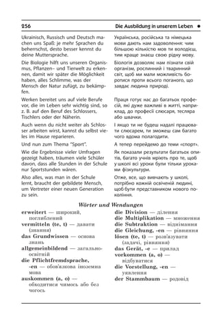 256	 Die Ausbildung in unserem Leben	 l
Ukrainisch, Russisch und Deutsch ma­
chen uns Spaß: je mehr Sprachen du
beherrschst, desto besser kennst du
dei­ne Muttersprache.
Die Biologie hilft uns unseren Or­ga­nis­
mus, Pflanzen– und Tierwelt zu er­ken­
nen, damit wir später die Möglichkeit
ha­ben, alles Schlimme, was der
Mensch der Natur zufügt, zu bekämp­
fen.
Werken bereitet uns auf viele Berufe
vor, die im Leben sehr wichtig sind, so
z. B. auf den Beruf des Schlossers,
Tisch­lers oder der Näherin.
Auch wenn du nicht weiter als Schlos­
ser arbeiten wirst, kannst du selbst vie­
les im Hause reparieren.
Und nun zum Thema “Sport”.
Wie die Ergebnisse vieler Umfragen
ge­zeigt haben, träumen viele Schüler
da­von, dass alle Stunden in der Schule
nur Sportstunden wären.
Also alles, was man in der Schule
lernt, braucht der gebildete Mensch,
um Ver­tre­ter einer neuen Generation
zu sein.
Wörter und Wendungen
erweitert — широкий,
поглиблений
vermitteln (te, t) — давати
(знання)
das Grundwissen — основа
знань
allgemeinbildend — загально­
освітній 
die Pflichtfremdsprache,
-en — обов’язкова іноземна
мова 
auskommen (a, o) —
обходитися чимось або без
чогось
die Division — ділення  
die Multiplikation — множення 
die Subtraktion — віднімання 
die Gleichung, -en — рівняння 
lösen (te, t) — розв’язувати
(задачі, рівняння)
das Gerät, -e — прилад 
vorkommen (a, o) —
відбуватися 
die Vorstellung, -en —
уявлення 
der Stammbaum — родовід
Українська, російська та німецька
мови дають нам задоволення: чим
бі­ль­шою кількістю мов ти володієш,
тим краще знаєш свою рідну мову.
Біологія дозволяє нам пізнати свій
організм, рослинний і тваринний
світ, щоб ми мали можливість бо­
ротися проти всього поганого, що
завдає лю­ди­на природі.
Праця готує нас до багатьох про­фе­
сій, які дуже важливі в житті, на­при­
клад, до професії слюсаря, тесляра
або швачки.
І якщо ти не будеш надалі працюва­
ти слюсарем, ти зможеш сам багато
чого вдома полагодити.
А тепер перейдемо до теми «спорт».
Як показали результати бага­тьох опи­
тів, багато учнів мріють про те, щоб
у школі всі уроки були тільки урока­
ми фізкультури.
Отже, все, що вивчають у школі,
по­трі­б­но кожній освіченій людині,
щоб бути представником нового по­
ко­лін­ня.
 