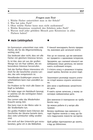 l Îñâ³òà â íàøîìó æèòò³	 257
Fragen zum Text
1. Welche Fächer unterrichtet man in der Schule?
2. Was hat jedes Fach?
3. Ohne welche Fächer kann man nicht auskommen?
4. Welche Kenntnisse vermittelt den Schülern jedes Fach?
5. Warum muß jeder gebildete Mensch gute Kenntnisse in allen
Fächern haben?
	Mein Lieblingsfach
Im Gymnasium unterrichtet man viele
Fächer, die für die Allgemeinbildung
wich­tig sind.
Das bedeutet aber nicht, dass wir alle
Fächer mit gleichem Interesse lernen.
Es ist klar, dass wir aus der großen
Men­ge nur ein Paar wählen, die ein
be­son­de­res Interesse hervorrufen.
Seit der fünften Klasse interessiere ich
mich für die Geschichte unseres Lan­
des, das sehr ereignisreich ist.
Hinreißenden Erzählungen unseres Ge­
schichts­leh­rers kann man unendlich zu­
hö­ren.
Ein Problem ist für mich alle Daten im
Kopf zu behalten.
Ich habe sogar ein Notizbuch besorgt,
in welches ich die wichtigsten Daten
auf­schrei­be.
Das Lernen oder das Wiederholen
braucht wenig Zeit.
Das kann man in der Metro oder in
der Straßenbahn tun.
Ein großes Problem beim Erlernen der
Geschichte der Ukraine besteht darin,
dass viele Lehrbücher völlig veraltet
sind.
Um mich auf den Unterricht gut vor­zu­
be­rei­ten, gehe ich in die Bibliothek.
	Ì³é óëþáëåíèé
ïðåäìåò
У гімназії викладають багато пред­ме­
тів, важливих для загальної освіти.
Але це не означає, що ми вивчаємо
всі предмети з однаковим інтересом.
Зрозуміло, що з великої кількості ми
вибираємо лише декілька, які ви­кли­
ка­ють особливий інтерес.
З п’ятого класу я цікавлюся історією
нашої країни, багатою на різні події.
Захоплюючі розповіді нашого учи­те­
ля історії можна слухати нескінчен­
но.
Для мене є проблемою запам’я­тати
всі дати.
Я навіть купив записник, у якому за­
но­то­вую найважливіші дати.
Для вивчення й повторення не треба
багато часу.
Це можна робити й у метро або
трам­­­ваї.
Велика проблема при вивченні іс­
торії України полягає в тому, що ба­
гато під­ру­ч­ни­ків повністю застаріли.
Щоб добре підготуватися до занять,
я йду до бібліотеки.
 