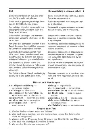258	 Die Ausbildung in unserem Leben	 l
Einige Bücher leihe ich aus, die an­de­
ren darf ich nicht mitnehmen.
Dann bin ich gezwungen einige Stun­
den in der Bibliothek zu sitzen.
Der richtige Historiker muss nicht nur
die­Ver­gan­gen­heit, sondern auch die
Ge­gen­wart kennen.
Dank vielen Zeitungen und Fernseh­
sendungen versuche ich immer im Bil­
de zu sein.
Am Ende des Semesters werden in der
Regel Seminare durchgeführt, wo un­se­
re Kenntnisse ausgewertet werden.
Eigentliche Befriedigung erhält man
nicht durch Noten, sondern durch Ver­
ständ­nis, dass du dich mit den ge­gen­
wär­ti­gen Pro­ble­men gut zurechtfindest.
Die Kenntnisse, die wir in der Ge­
schichts­stun­de bekommen, helfen uns
verschiedene politische Ereignisse zu
verstehen.
Die Politik ist heute überall, unabhängig
davon, ob es uns gefällt oder nicht.
Wörter und Wendungen
die Allgemeinbildung —
загальна освіта
die Menge — кількість 
ein Interesse hervorrufen (ie,
u) — викликати цікавість
ereignisreich — багатий на події
veralten (te, t) — застаріти 
gezwungen sein — бути
вимушеним
richtig — справжній 
die Gegenwart — сучасність 
versuchen (te, t) — намагатися 
im Bilde sein — бути в курсі
справ
auswerten (te, t) — оцінювати 
sich zurechtfinden (a, u) —
орієнтуватися 
die Befriedigung — задоволення
Fragen zum Text
1. Welche Fächer erlernt man am liebsten?
2. Was muß man machen, um die wichtigsten Daten des Lehrstoffes
nicht zu vergessen?
3. Warum gibt es Probleme beim Erlernen der Geschichte der Ukraine?
4. Was muß ein richtiger Historiker kennen?
5. Wo werden Kenntnisse ausgewertet?
Деякі книжки я беру з собою, а деякі
брати не дозволяється.
Тоді я вимушений кілька годин сиді­
ти в бібліотеці.
Справжній історик повинен знати не
тільки минуле, але й сучасність.
Завдяки багатьом газетам і те­ле­пе­
ре­да­чам я намагаюся завжди бути
в кур­сі справ.
Наприкінці семестру проводяться, як
правило, семінари, де дається оцінка
нашим знанням.
Справжнє задоволення отримуєш не
завдяки оцінкам, а завдяки ро­зу­мін­
ню, що добре орієнтуєшся в сучас­
них про­бле­мах.
Знання, які ми отримуємо на уроках
історії, допомагають нам зрозуміти рі­
з­ні політичні події.
Політика сьогодні — всюди і не за­ле­
жить від того, подобається вона нам
чи ні.
 