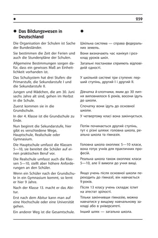 l Îñâ³òà â íàøîìó æèòò³	 259
	Das Bildungswesen in
Deutschland
Die Organisation der Schulen ist Sache
der Bundesländer.
Sie bestimmen die Zeit der Ferien und
auch die Stundenpläne der Schulen.
Allgemeine Bestimmungen sorgen da­
für, dass ein gewisses Maß an Ein­heit­
lich­keit vorhanden ist.
Das Schulsystem hat drei Stufen: die
Primarstufe, die Sekundarstufe I und
die Sekundarstufe II.
Jungen und Mädchen, die am 30. Juni
sechs Jahre alt sind, gehen im Herbst
in die Schule.
Zuerst kommen sie in die
Grundschule.
In der 4. Klasse ist die Grundschule zu
Ende.
Nun beginnt die Sekundarstufe, hier
gibt es verschiedene Wege,
Hauptschule, Realschule oder
Gymnasium.
Die Hauptschule umfasst die Klassen
5—10, sie bereitet die Schüler auf ei­
nen praktischen Beruf vor.
Die Realschule umfasst auch die Klas­
sen 5—10, stellt aber höhere An­for­de­
run­gen an den Schüler.
Wenn ein Schüler nach der Grund­schu­
le in ein Gymnasium kommt, so lernt
er hier 9 Jahre.
Nach der Klasse 13. macht er das Ab­i­
tur.
Erst nach dem Abitur kann man auf
eine Hochschule oder eine Universität
ge­hen.
Ein anderer Weg ist die Gesamtschule.
	Îñâ³òà â Í³ìå÷÷èí³
Шкільна система — справа фе­де­ра­ль­
них земель.
Вони визначають час канікул і роз­
клад уроків шкіл.
Загальні постанови сприяють від­по­ві­
д­ній єдності.
У шкільній системі три ступеня: пе­р­
ший ступінь, другий I і другий II.
Дівчатка й хлопчики, яким до 30 ли­п­
ня виповнилося 6 років, восени ідуть
до школи.
Спочатку вони ідуть до основної
школи.­
У четвертому класі вона за­кін­чу­єть­ся.
Потім починається другий ступінь,
тут є різні шляхи: головна школа, ре­
а­ль­на школа та гімназія.
Головна школа охоплює 5—10 класи,
вона готує учнів для практичних про­
фе­сій.
Реальна школа також охоплює класи
5—10, але її вимоги до учня вищі.
Якщо учень після основної школи пе­
ре­хо­дить до гімназії, він навчається
9 років.
Після 13 класу учень складає іспит
на атестат зрілості.
Тільки закінчивши гімназію, можна
навчатися у вищому навчальному за­
кла­ді або в університеті.
Інший шлях — загальна школа.
 