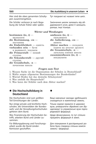 260	 Die Ausbildung in unserem Leben	 l
Hier sind die oben genannten Schul­ty­
pen zusammengefasst.
Die Schüler verlassen je nach Be­ga­
bung die Schule früher oder später.
Wörter und Wendungen
bestimmen (te, t) —
визначати
die Bestimmung, -en —
постанова 
die Einheitlichkeit — єдність 
vorhanden sein — бути
в наявності, існувати
die Primarstufe — пеший
ступінь
die Sekundarstufe — другий
ступінь
die Grundschule, -n —
початкова школа
umfassen (te, t) —
охоплювати 
die Anforderung, -en —
вимога
Abitur machen — складати
іспити на атестат зрілості
die Gesamtschule, -n —
загальна освітня школа
zusammenfassen (te, t) —
поєднувати
Fragen zum Text
1. Wessen Sache ist die Organisation der Schulen in Deutschland?
2. Wofür sorgen allgemeine Bestimmungen der Bundesländer?
3. Wieviel Stufen hat das deutsche Schulsystem?
4. Was umfaßt die Hauptschule?
5. Was kann der Schüler nach dem Abitur machen?
	Die Hochschulbildung in
Deutschland
Die Hochschulen sind zum größten
Teil Einrichtungen der Länder.
Nur einige private und kirchliche Hoch­
schu­len, die Universitäten der Bun­des­
wehr und die Verwaltungshochschulen
gehören dem Bund.
Was Finanzierung der Hochschulen be­
trifft, arbeiten Bund und Länder zu­
sam­men.
Für Bildungsplanung und For­schungs­
ar­beit wurde die Bund-Länder-
Komission geschaffen.
Тут поєднані всі названі типи шкіл.
Закінчення школи залежить від об­
да­ро­ва­но­с­ті учня, деякі її залишать
ра­ні­ше, інші пізніше.
	Âèùà îñâ³òà â Í³ìå÷÷èí³
Вищі навчальні заклади здебільшого
зна­хо­дять­ся в компетенції земель.
Тільки окремі приватні й церковні
вузи, університети збройних сил (Бу­
н­де­с­ве­ру) та управлінські вузи під­по­
ряд­ко­ва­ні федерації.
Щодо фінансування, то тут спільно
працюють федерація й землі.
Для планування й дослідницької ро­
бо­ти була створена спільна комісія
земель і федерації.
 