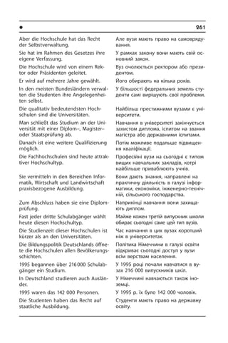 l Îñâ³òà â íàøîìó æèòò³	 261
Aber die Hochschule hat das Recht
der Selbstverwaltung.
Sie hat im Rahmen des Gesetzes ihre
eigene Verfassung.
Die Hochschule wird von einem Rek­
tor oder Präsidenten geleitet.
Er wird auf mehrere Jahre gewählt.
In den meisten Bundesländern ver­wal­
ten die Studenten ihre An­ge­le­gen­hei­
ten selbst.
Die qualitativ bedeu­tendsten Hoch­
schu­len sind die Universitäten.
Man schließt das Studium an der Uni­
ver­si­tät mit einer Diplom–, Magister–
oder Staatsprüfung ab.
Danach ist eine weitere Qualifizierung
möglich.
Die Fachhochschulen sind heute at­trak­
ti­ver Hochschultyp.
Sie vermitteln in den Bereichen In­for­
ma­tik, Wirtschaft und Landwirtschaft
pra­xis­be­zo­ge­ne Ausbildung.
Zum Abschluss haben sie eine Di­plom­
prü­fung.
Fast jeder dritte Schulabgänger wählt
heute diesen Hochschultyp.
Die Studienzeit dieser Hochschulen ist
kürzer als an den Universi­täten.
Die Bildungspolitik Deutschlands öff­ne­
te die Hochschulen allen Be­völ­ke­rungs­
schich­ten.
1995 begannen über 216 000 Schul­ab­
gän­ger ein Studium.
In Deutschland studieren auch Aus­län­
der.
1995 waren das 142 000 Personen.
Die Studenten haben das Recht auf
staat­li­che Ausbildung.
Але вузи мають право на са­мо­вря­ду­
ван­ня.
У рамках закону вони мають свій ос­
но­в­ний закон.
Вуз очолюється ректором або пре­зи­
де­н­том.
Його обирають на кілька років.
У більшості федеральних земель сту­
де­н­ти самі вирішують свої проблеми.
Найбільш престижними вузами є уні­
вер­си­те­ти.
Навчання в університеті закінчується
захистом диплома, іспитом на звання
магістра або державними іспитами.
Потім можливе подальше під­ви­щен­
ня кваліфікації.
Професійні вузи на сьогодні є типом
вищих навчальних закладів, котрі
най­бі­ль­ше приваблюють учнів.
Вони дають знання, направлені на
практичну діяльність в галузі ін­фо­р­
ма­ти­ки, економіки, інженерно-тех­ні­ч­
ній, сільського господарства.
Наприкінці навчання вони захища­
ють диплом.
Майже кожен третій випускник школи
обирає сьогодні саме цей тип вузів.
Час навчання в цих вузах коротший
ніж в університетах.
Політика Німеччини в галузі освіти
від­кри­ває сьогодні доступ у вузи
всім вер­с­т­вам населення.
У 1995 році почали навчатися в ву­
зах 216 000 випускників шкіл.
У Німеччині навчаються також іно­
земці.
У 1995 р. їх було 142 000 чоловік.
Студенти мають право на державну
освіту.
 