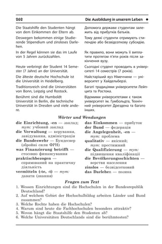262	 Die Ausbildung in unserem Leben	 l
Die Staatshilfe den Studenten hängt
von dem Einkommen der Eltern ab.
Deswegen bekommen einige Stu­die­
ren­de Stipendium und zinsloses Dar­le­
hen.
In der Regel können sie das im Laufe
von 5 Jahren zurückzahlen.
Heute verbringt der Student 14 Se­me­
ster (7 Jahre) an der Universität.
Die älteste deutsche Hochschule ist
die Universität in Heidelberg.
Traditionsreich sind die Universitäten
von Bonn, Leipzig und Rostock.
Berühmt sind die Humboldt
Universität in Berlin, die technische
Universität in Dres­den und viele ande­
re.
Wörter und Wendungen
die Einrichtung, -en — заклад;
тут: учбовий заклад
die Verwaltung — керування,
завідування, адміністрація
die Bundeswehr — Бундесвер
(збройні сили ФРН)
was Finanzierung betrifft —
стосовно финансування
praktischbezogen —
спрямований на практичну
діяльність
vermitteln (-te, -t) — тут:
давати (знання)
das Einkommen — прибуток
der Bund — федерація	
die Angelegenheit, -en —
тут: проблема	
qualitativ — якісний;
тут: престижний
die Qualifizierung — тут:
підви­щення кваліфікації
die Bevölkerungsschichten —
верстви населення
zinslos — безвідсотковий
das Darlehen — позика
Fragen zum Text
1. Wessen Einrichtungen sind die Hochschulen in der Bundesrepublik
Deutschland?
2. Auf welchem Gebiet der Hochschulbildug arbeiten Länder und Bund
zusammen?
3. Welche Rechte haben die Hochschulen?
4. Warum sind heute die Fachhochschulen besonders attraktiv?
5. Wovon hängt die Staatshilfe den Studenten ab?
6. Welche Universitäten Deutschlands sind die berühmtesten?
Допомога держави студентам за­ле­
жить від прибутків батьків.
Тому деякі студенти отримують сти­
пен­дію або безвідсоткову субсидію.
Як правило, вони можуть її випла­
тити протягом п’яти років після за­
кінчення вузу.
Сьогодні студент проводить в уні­вер­
си­те­ті 14 семестрів (7 років).
Найстаріший вуз Німеччини — уні­
вер­си­тет у Хайдельберзі.
Багаті традиціями університети Лейп­
ци­ґа та Ростока.
Відомими університетами є також
уні­вер­си­тет ім. Гумбольдта, Техніч­
ний університет Дрездена та багато
ін­ших.
 