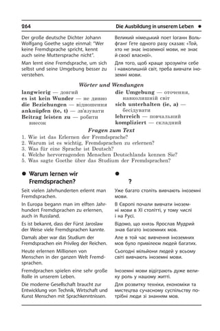 264	 Die Ausbildung in unserem Leben	 l
Der große deutsche Dichter Johann
Wolf­gang Goethe sagte einmal: “Wer
keine Fremdsprache spricht, kennt
auch seine Muttersprache nicht”.
Man lernt eine Fremdsprache, um sich
selbst und seine Umgebung besser zu
verstehen.
Wörter und Wendungen
langwierig — довгий
es ist kein Wunder — не дивно
die Beziehungen — відношення 
anknüpfen (te, t) — зв’язувати
Beitrag leisten zu — робити
внесок
die Umgebung — оточення,
навколишній світ
sich unterhalten (ie, a) —
бесідувати 
lehrreich — повчальний 
kompliziert — складний
Fragen zum Text
1. Wie ist das Erlernen der Fremdsprache?
2. Warum ist es wichtig, Fremdsprachen zu erlernen?
3. Was für eine Sprache ist Deutsch?
4. Welche hervorragenden Menschen Deutschlands kennen Sie?
5. Was sagte Goethe über das Studium der Fremdsprachen?
	Warum lernen wir
Fremdsprachen?
Seit vielen Jahrhunderten erlernt man
Fremdsprachen.
In Europa begann man im elften Jahr­
hun­dert Fremdsprachen zu erlernen,
auch in Russland.
Es ist bekannt, dass der Fürst Jaroslaw
der Weise viele Fremdsprachen kann­te.
Damals aber war das Studium der
Fremd­spra­chen ein Privileg der Rei­chen.
Heute erlernen Millionen von
Menschen in der ganzen Welt Fremd­
sprachen.
Fremdprachen spielen eine sehr große
Rolle in unserem Leben.
Die moderne Gesellschaft braucht zur
Entwicklung von Technik, Wirtschaft und
Kunst Menschen mit Sprach­kennt­nis­sen.
Великий німецький поет Іоганн Во­ль­
ф­ганг Гете одного разу сказав: «Той,
хто не знає іноземної мови, не знає
й своєї власної».
Для того, щоб краще зрозуміти себе
і навколишній світ, треба вивчати іно­
зе­м­ні мови.
	×îìó ìè âèâ÷àºìî ³íîçåìí³
ìîâè?
Уже багато століть вивчають іноземні
мови.
В Європі почали вивчати інозем­
ні мови в XI столітті, у тому числі
і на Русі.
Відомо, що князь Ярослав Мудрий
знав багато іноземних мов.
Але в той час вивчення іноземних
мов було привілеєм людей багатих.
Сьогодні мільйони людей у всьому
світі вивчають іноземні мови.
Іноземні мови відіграють дуже вели­
ку роль у нашому житті.
Для розвитку техніки, економіки та
мистецтва сучасному суспільству по­
трі­б­ні люди зі знанням мов.
 