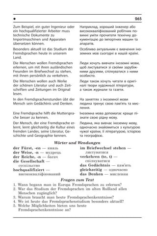 l Îñâ³òà â íàøîìó æèòò³	 265
Zum Beispiel, ein guter Ingenieur oder
ein hochqualifizierter Arbeiter muss
tech­ni­sche Dokumente zu
Importmaschinen und Apparaten
übersetzen können.
Besonders aktuell ist das Studium der
Fremdsprachen heute in unserem
Land.
Die Menschen wollen Fremdsprachen
erlernen, um mit ihren ausländischen
Freun­den im Briefwechsel zu stehen,
mit ihnen persönlich zu verkehren.
Die Menschen wollen auch Werke
der schönen Literatur und auch Zeit­
schrif­ten und Zeitungen im Original
lesen.
In den Fremdsprachenstunden übt der
Mensch sein Gedächtnis und Denken.
Eine Fremdsprache hilft die Mut­ter­spra­
che besser zu kennen.
Der Mensch, der eine Fremdsprache er­
lernt, lernt gleichzeitig die Kultur eines
fremden Landes, seine Literatur, Ge­
schich­te und Geographie kennen.
Wörter und Wendungen
der Fürst, -en — князь
der Weise, -n — мудрець 
der Reiche, -n — багач 
die Gesellschaft —
суспільство 
hochqualifiziert —
висококваліфікований
im Briefwechsel stehen —
листуватися 
verkehren (te, t) —
спілкуватися 
das Gedächtnis — пам’ять
gleichzeitig — одночасно 
das Denken — мислення
Fragen zum Text
1. Wann begann man in Europa Fremdsprachen zu erlernen?
2. War das Studium der Fremdsprachen im alten Rußland allen
Menschen zugänglich?
3. Warum braucht man heute Fremdsprachenkenntnisse?
4. Wo ist heute das Fremdsprachenstudium besonders aktuell?
5. Welche Möglichkeiten bieten uns heute
Fremdsprachenkenntnisse an?
Наприклад, хороший інженер або
висококваліфікований­ ро­бітник по­
винні уміти прочитати технічну до­
ку­ме­н­та­цію до імпортних машин та
апаратів.
Особливо актуальним є вивчення іно­
зе­м­них мов сьогодні в на­шій країні.
Люди хочуть вивчати іноземні мови,
щоб листуватися зі своїми за­ру­бі­ж­
ни­ми друзями, спілкуватися з ними
осо­би­с­то.
Люди також хочуть читати в оригі­
налі твори художньої літератури,
а також журнали та газети.
На заняттях з іноземної мови
людина тренує свою пам’ять та мис­
лення.
Іноземна мова допомагає краще пі­
зна­ти свою рідну мову.
Людина, яка вивчає іноземну мову,
одночасно знайомиться з культурою
чужої країни, її літературою, історією
та географією.
 