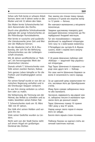 l Âèäàòí³ ëþäè Óêðà¿íè	 269
Schon sehr früh lernte er schwere Ar­beit
kennen, denn mit 9 Jahren verlor er die
Mutter und mit 12 Jahren den Vater.
Das Malen lernte Schewtschenko bei
dem Ikonenmaler des Dorfes.
Durch eine glückliche Schicksalswende
gelangte der junge Schew­tschenko an
die Petersburger Kunstakademie.
Hier lernte er russische und aus­l­ändis­
che Literaturwerke jener Zeit und Mei­
ster der Malkunst kennen.
An der Akademie traf er W. A. Shu­
kowsky, der sich für die Be­frei­ung
Schewt­schen­kos aus der Leib­ei­gen­
schaft einsetzte.
Mit 26 Jahren veröffentlichte er “Kob­
sar”, ein hervorragendes Werk der
ukrai­ni­schen Literatur.
Damals erhielt T. Schewtschenko vom
Volk seinen zwei­ten Namen, Kobsar.
Sein ganzes Leben kämpfte er für die
Freiheit und Unabhängigkeit seines
Vol­kes.
Für seinen Kampf wurde er von der za­
ri­sti­schen Regierung verhaftet und in
die Orenburger Steppen verbannt.
Es war ihm streng verboten zu schrei­
ben oder zu malen.
Die Verbannung, die Trennung von der
Heimat, das Verbot zu schreiben und zu
malen, bewirkten seinen frühen Tod.
T. Schewtschenko starb am 10. März
1861 mit 47 Jahren.
Das Volk ehrt seinen Helden und ver­
gisst ihn nie.
Viele seiner Gedichte wurden zu Lie­
dern.
Nicht weit von der Stadt Kaniw steht
auf einem Hügel ein großartiges
Denkmal des Dichter.
Уже змалку він пізнав тяжку працю,
оскільки в 9 років він втратив матір
і в 12 років — батька.
Він навчався малюванню у місцевого
іконописця.
Завдяки щасливому повороту долі
молодий Шевченко потрапляє до Пе­
тер­бур­зь­кої Академії мистецтв.
Тут він познайомився з творами
ро­сій­сь­кої та зарубіжної літератури
того часу та з майстрами живопису.
У Петербурзі він зустрів В. А. Жуков­
ського, який і сприяв його ви­ку­пу
з невільництва.
У 26 років Шевченко публікує свій
«Ко­б­зар» — видатний твір українсь­
кої лі­те­ра­ту­ри.
Тоді Тарас Шевченко й отримав у на­
ро­ді своє друге ім’я — Кобзар.
Усе своє життя Шевченко боровся за
волю й незалежність свого народу.
За це царський уряд заарештував по­
ета, заславши його до Оренбурзьких
степів.
Йому було суворо заборонено писа­
ти або малювати.
Заслання, відірваність від рідної зе­м­
лі, заборона писати й малювати при­
зве­ли його до ранньої смерті.
Тарас Шевченко помер 10 травня
1861 року у віці 47 років.
Народ шанує свого героя й ніколи
його не забуде.
Багато його віршів стали піснями.
Поблизу Канєва на кургані стоїть ве­
ли­ч­ний пам’ятник поетові.
 