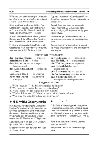 272	 Hervorragende Menschen der Ukraine	 l
Während der Verbannung in Oren­bur­
ger Gouvernement schuf er viele Land­
schafts– und Aquarellbilder.
Sehr berühmt sind seine Bilder: “Im
Ge­fäng­nis“ (Tusche), das Porträt von
M. S. Schtschepkin (Bleistift, Kreide),
“Das Spießrutenlaufen“ (Tusche).
Schewtschenko leistete einen großen
Beitrag zur Entwicklung des Porträts,
des Landschafts– und Genrebildes.
Er nimmt einen würdigen Platz in der
Geschichte nicht nur der ukrainischen,
sondern auch der Weltkunst ein.
Wörter und Wendungen
der Kammerdiener — денщик
primitives Bild — лубок
das Atelier, -s — майстерня
(художника)	
die Leibeigenschaft — кріпосне
право	
loskaufen (te, t) — викупати
nach der Natur — малювати
з натури
der Gutsherr, -n — поміщик
das Modell, -e — натурниця
die Wahrsagerin — ворожка
das Selbstbildnis, -se —
автопортрет
der Bienenstand — пасіка
die Verbannung — вигнання
das Spießrutenlaufen —
покарання шпіцрутенами
Fragen zum Text
1. Wann begann T. H. Schewtschenko zu malen?
2. Wer war sein erster Lehrer in Petersburg?
3. Wann bezog er die Akademie der Künste?
4. Welche Bilder von T. Schewtschenko sind Ihnen bekannt?
5. Was war für sein Schaffen kennzeichnend?
	H. F. Kwitka-Osnowjanenko
H. F. Kwitka, der literarische Deck­na­me
Hrizj­ko Osnowjanenko, der erste hervor­
ragende Schriftsteller und Dra­ma­ti­ker
der neu­en ukrainischen Li­te­ra­tur, der
Pro­mi­nen­te des öffentlichen Lebens
wurde am 18. November 1778 geboren.
Sein Heimatsort ist das Dorf Osnowa
(jetzt die Stadt Charkiw).
Er stammte von den reichen Kosaken
ab (Starschinen).
Під час заслання в Оренбурзькій гу­
бе­р­нії він створив багато пейзажів та
акварелей.
Відомі його картини «У в’язниці»
(туш), портрет М. С. Щепкіна (олі­
вець, крей­да), «По­ка­ран­ня шпіцруте­
нами» (туш).
Шевченко зробив великий внесок
у розвиток портрета та жанрових ка­
р­тин.
Він посідає достойне місце в історії
не лише українського, але і світового
мистецтва.
	Ã. Ô. Êâ³òêà-Îñíîâ’ÿíåíêî
Г. Ф. Квітка, літературний псевдонім
Гри­ць­ко Основ’яненко, перший ви­да­
т­ний письменник та драматург нової
укра­ї­н­сь­кої літератури, громадський
діяч, народився 18 листопада 1778 р.
Його батьківщина — село Основа
(нині м. Харків).
Він родом з багатих козаків (ста­р­
шин).
 