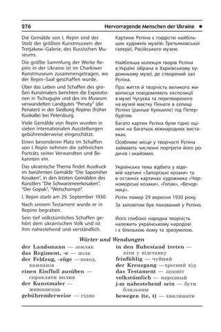 276	 Hervorragende Menschen der Ukraine	 l
Die Gemälde von I. Repin sind der
Stolz der größten Kunstmuseen: der
Tret­ja­kow–Galerie, des Rus­si­schen Mu­
se­ums.
Die größte Sammlung der Werke Re­
pins in der Ukraine ist im Charkiwer
Kunst­mu­se­um zusammengetragen, wo
der Re­pin–Saal geschaffen wurde.
Über das Leben und Schaffen des gro­
ßen Kunstmalers berichten die Ex­po­si­tio­
nen in Tschugujiw und des ins Mu­se­um
verwandelten Landgutes “Pena­ty“ (die
Penaten) in der Sied­lung Repino (frü­her
Kuokalle) bei Peters­burg.
Viele Gemälde von Repin wurden in
vie­len internationalen Aus­stellungen
ge­büh­ren­der­wei­se eingeschätzt.
Einen besonderen Platz im Schaffen
von I. Repin nehmen die zahlreichen
Por­träts seiner Verwandten und Be­
kann­ten ein.
Das ukrainische Thema findet Aus­druck
im berühmten Gemälde “Die Sapo­ris­her
Kosaken”, in den letzten Gemälden des
Künstlers “Die Schwarzmeerkosaken”,
“Der Gopak”, “Wetschornyzi”.
I. Repin starb am 29. September 1930.
Nach seinem Testament wurde er in
Re­pi­no begraben.
Sein tief volkstümliches Schaffen ge­
hört dem ukrainischen Volk und ist
ihm na­he­ste­hend und verständlich.
Wörter und Wendungen
der Landsmann — земляк
das Regiment, -e — полк
der Feldzug, -züge — поход,
кампанія
einen Einfluß ausüben —
справляти вплив	
der Kunstmaler —
живописець
gebührenderweise — гідно
in den Ruhestand treten —
піти у відставку
feinfühlig — чуйний
der Kreuzgang — хресний хід
das Testament — заповіт
volkstümlich — народный
j-m nahestehend sein — бути
близьким
bewegen (te, t) — хвилювати
Картини Рєпіна є гордістю най­бі­ль­
ших художніх музеїв: Третьяковської
га­ле­реї, Російського музею.
Найбільша колекція творів Рєпіна
в Україні зібрана в Харківському ху­
до­ж­ньо­му музеї, де створений зал
Рє­пі­на.
Про життя й творчість великого жи­
во­пи­с­ця повідомляють експозиції
в музеї Чугуєва та перетвореного
на музей маєтку Пенати в селищі
Рєпіно (раніше Куокаллє) під Петер­
бургом.
Багато картин Рєпіна були гідно оці­
не­ні на багатьох міжнародних ви­ста­
в­ках.
Особливе місце у творчості Рєпіна
займають численні портрети його ро­
ди­чів і знайомих.
Українська тема відбита у відо­
мій кар­тині «Запорізькі козаки» та
в остан­ніх картинах художника «Чо­р­
но­мор­сь­кі козаки», «Гопак», «Вечор­
ниці».
Рєпін помер 29 вересня 1930 року.
За заповітом був похований у Рєпіно.
Його глибоко народна творчість
на­ле­жить українському народові
і є бли­зь­кою йому та зрозумілою.
 
