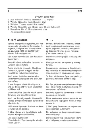 l Âèäàòí³ ëþäè Óêðà¿íè	 277
Fragen zum Text
1. Aus welcher Familie stammte I. J. Repin?
2. Welche Künstler beeinflussten ihn?
3. Welches Thema stand ihm nahe?
4. Welche Gemälde von Repin sind Ihnen bekannt?
5. Besuchen Sie oft Kunstmuseen oder
Kunstausstellungen?
	M. V. Lyssenko
Mykola Vitalijowitsch Lyssenko, der her­
vor­ra­gen­de ukrainische Komponist, Et­
no­graph, Dirigent und Pianist wurde
am 22. März 1842 im Dorf Hrynjky
(Gebiet Pol­ta­wa) geboren.
Sein Vater stammte aus den Kosaken–
Starschinen.
Seine Kindheit verbrachte Lyssenko im
Landgut seines Vaters.
Zuerst studierte er an der Charkiwer
Uni­ver­si­tät, später in Kyjiw an der
Fakultät für Naturwissenschaften.
Nach seiner Initiative wurden eine
Studentenmusikgruppe und ein Chor
ge­schaf­fen.
Er war Dirigent dieser Musikgruppe,
und sie traten oft vor dem Studenten­
publikum auf.
Lyssenko fühlte, dass die Musik seine
Berufung und sein Element ist.
Nach der Beendigung der Universität
schrieb er viele Volkslieder auf und be­
ar­bei­te­te sie.
1867 wurde Lyssenko Student am Kon­
ser­va­to­ri­um im Leipzig.
Er übte Klavier und beschäftigte sich
mit der Kompositionstheorie.
Sein erstes Werk heißt
“Vermächtnis”, “Sammlung der ukraini­
schen Lie­der”.
	Ì. Â. Ëèñåíêî
Микола Віталійович Лисенко, ви­да­т­
ний український композитор, ет­но­
граф, диригент і піаніст, народився
22 березня 1842 р. в селі Гриньки
(Пол­та­в­сь­ка область).
Його батько був родом із козацьких
старшин.
Своє дитинство він провів у маєтку
батька.
Спочатку він навчався в Ха­р­ків­сь­ко­
му, а пізніше в Київському уні­вер­си­те­
ті на факультеті природничих наук.
За його ініціативою були створені сту­
де­нт­сь­ка музична група та хор.
Він був диригентом цієї музичної гру­
пи, і вони часто виступали перед сту­
де­нт­сь­кою публікою.
Лисенко відчував, що музика — його
покликання і стихія.
Після закінчення університету він за­
пи­сав багато народних пісень і опра­
цю­вав їх.
У 1867 році Лисенко став студентом
консерваторії у Лейпцігу.
Він займався на фортепіано й те­о­рі­
єю композиції.
Його перший твір називається «За­по­
віт», «Збірник українських пісень».
 