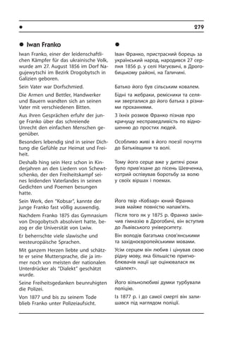 l Âèäàòí³ ëþäè Óêðà¿íè	 279
	Iwan Franko
Iwan Franko, einer der lei­den­schaft­li­
chen Kämpfer für das ukrainische Volk,
wurde am 27. August 1856 im Dorf Na­
gu­je­wyt­schi im Bezirk Drogobytsch in
Galizien ge­bo­ren.
Sein Vater war Dorf­schmied.
Die Armen und Bettler, Handwerker
und Bauern wandten sich an seinen
Vater mit verschiedenen Bitten.
Aus ihren Gesprächen erfuhr der jun­
ge Franko über das schreiende
Unrecht den einfachen Menschen ge­
genüber.
Besonders lebendig sind in seiner Dich­
tung die Gefühle zur Heimat und Frei­
heit.
Deshalb hing sein Herz schon in Kin­
der­jah­ren an den Liedern von Schewt­
schen­ko, der den Freiheitskampf sei­
nes lei­den­den Vaterlandes in seinen
Ge­dich­ten und Poemen besungen
hatte.
Sein Werk, den “Kobsar”, kannte der
jun­ge Franko fast völlig auswendig.
Nachdem Franko 1875 das Gymnasium
von Drogobytsch absolviert hatte, be­
zog er die Universität von Lwiw.
Er beherrschte viele slawische und
west­eu­ro­päi­sche Sprachen.
Mit ganzem Herzen liebte und schätz­
te er seine Muttersprache, die ja im­
mer noch von meisten der nationalen
Un­ter­drüc­ker als “Dialekt” geschätzt
wurde.
Seine Freiheitsgedanken beunruhigten
die Polizei.
Von 1877 und bis zu seinem Tode
blieb Franko unter Polizeiaufsicht.
	²âàí Ôðàíêî
Іван Франко, пристрасний борець за
український народ, народився 27 сер­
п­ня 1856 р. у селі Нагуєвичі, в Дро­го­
би­ць­ко­му ра­йо­ні, на Галичині.
Батько його був сільським ковалем.
Бідні та жебраки, ремісники та се­ля­
ни зверталися до його батька з рі­з­ни­
ми проханнями.
З їхніх розмов Франко пізнав про
кри­чу­щу несправедливість по від­но­
шен­ню до простих людей.
Особливо живі в його поезії почуття
до Батьківщини та волі.
Тому його серце вже у дитячі роки
було прив’язане до пісень Шевченка,
ко­т­рий оспівував боротьбу за волю
у сво­їх віршах і поемах.
Його твір «Кобзар» юний Франко
знав майже повністю напам’ять.
Після того як у 1875 р. Франко за­кін­
чив гімназію в Дрогобичі, він вступив
до Львівського уні­вер­си­те­ту.
Він володів багатьма слов’янськими
та західноєвропейськими мовами.
Усім серцем він любив і цінував свою
рідну мову, яка більшістю при­гно­
б­лю­ва­чів нації ще оцінювалася як
«ді­а­лект».
Його вільнолюбиві думки турбували
поліцію.
Із 1877 р. і до самої смерті він за­ли­
ша­в­ся під наглядом поліції.
 