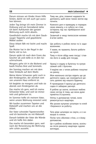 28	 Mein Lebenslauf	 l
Darum müssen wir Kinder ihnen Hilfe
lei­sten, damit sie sich auch gut ausru­
hen können.
Jeden Tag bringe ich mein Zimmer in
Ordnung und am Sonnabend stehe
ich beim Aufräumen der ganzen
Wohnung auch nicht abseits.
Gewöhnlich mache ich mit dem Staub­
sauger Teppiche und gepolsterte
Möbel sauber.
Diese Arbeit fällt mir leicht und macht
Spaß.
Die Mutter hat in der Regel in der
Küche viel zu tun.
Darum spüle ich nach dem Essen das
Geschirr ab und stelle es in den Ge­
schirr­schrank.
Morgens gehe ich in die Bäckerei und
kaufe frisches Brot und Semmeln.
Am Sonntag machen wir mit dem
Vater Einkäufe auf dem Markt.
Meine kleine Schwester geht noch in
den Kindergarten, der ziemlich weit
von un­se­rem Haus entfernt ist.
Ich begleite sie morgens und hole sie
abends vom Kindergarten ab.
Das mache ich gern, weil ich meine
Schwe­ster liebe, und weil sie immer
nett und gehorsam ist.
Im Sommer helfe ich meinem Vater,
wenn unsere Wohnung renoviert wird.
Wir kaufen zusammen Tapeten und
Kleb­stoff und machen uns an die
Arbeit.
Der Vater schneidet Tapetenstreifen
und ich bestreiche sie mit Klebstoff.
Danach beklebt der Vater die Wände
und ich helfe ihm dabei.
Das mache ich besonders gern, weil
nach der Renovierung die Wohnung
sehr schön aussieht.
Тому ми, діти, повинні надавати їм
допомогу, щоб вони також могли від­
по­чи­ти.
Кожного дня я приводжу в порядок
свою кімнату, а в суботу не стою
осто­ронь під час прибирання всієї
ква­р­ти­ри.
Зазвичай я чищу пилососом килими
й м’які меблі.
Цю роботу я роблю легко та із за­до­
во­лен­ням.
У мами, як правило, багато роботи
на кухні.
Тому я після обіду мию посуд і ста­в­
лю його в шафу для посуду.
Уранці я ходжу в булочну та купую
сві­жий хліб і булочки.
У неділю ми з татом робимо покупки
на ринку.
Моя маленька сестра ходить ще до
дитячого садка, що знаходиться до­
сить далеко від нашого будинку.
Я проводжаю її вранці до дитячого
садка й забираю увечері.
Я роблю це охоче, оскільки люблю
свою сестру й тому, що вона дуже
при­ві­т­на й слух­няна.
Улітку я допомагаю татові, коли
ремон­тується квартира.
Ми разом купуємо шпалери та клей
і беремося за роботу.
Тато ріже шпалери на смуги, а я на­
ма­зую їх клеєм.
Потім тато обклеює стіни, а я йому
до­по­ма­гаю.
Це я роблю особливо охоче, оскіль­
ки після ремонту квартира чудово
ви­гля­дає.
 