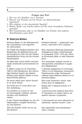 l Âèäàòí³ ëþäè Óêðà¿íè	 281
Fragen zum Text
1. Wie war die Kindheit von I. Franko?
2. Warum war Franko von der Poesie von Schewtschenko
begeistert?
3. Wie schätzte er die ukrainische Sprache?
4. Welche Werke von Franko haben auf Sie einen besonderen Eindruck
gemacht?
5. Was Gemeinsames gibt es im Schaffen von Franko und anderen
Schriftstellern jener Zeit?
	Kateryna Bilokur
Kateryna Bilokur ist die Altersgenossin
des schrecklichen und tragischen
20. Jahrhunderts.
Sie erlebte die Oktoberrevolution, den
Bürgerkrieg, die Kollektivierung und
die Hungersnot (1932–33), den Großen
Va­ter­län­di­schen Krieg und die schwere
Nachkriegszeit.
Sie blieb aber immer ehrlich und prin­
zi­pi­ell, emotionell und künstlerisch be­
gabt.
K. Bilokur wurde am 24. November
1900 im Dorf Bohdaniwzi, des ehema­
ligen Bezirkes Pyrjatin des Ge­biets
Poltawa (jetzt Kyjiwer Gebiet) in ei­ner
Bauernfamilie geboren.
Sie lernte selbst lesen, darum besuch­
te sie keine Schule.
Die Fiebel war ihr erstes Buch und
ihre Ausbildung.
Von Kindheit an musste sie viel
im Ge­mü­se­gar­ten arbeiten, spinnen,
Hemden und Handtücher
sticken.
In der Freizeit beschäftigte sie sich mit
Selbststudium, schöpfte Kenntnisse
aus den Büchern.
Über die Künstler erfuhr sie nur aus
den Büchern.
	Êàòåðèíà Á³ëîêóð
Катерина Білокур — ровесниця стра­
ш­но­го і трагічного 20-го сторіччя.
Вона пережила Жовтневу ре­во­лю­цію,
громадянську війну, колективізацію
та голодомор (1932—1933 рр.), Вели­
ку Вітчизняну війну та тяжкі повоєнні
роки.
Але залишалась завжди чесною та
принциповою, емоційною та ху­до­ж­
ньо обдарованою.
К. Білокур народилася 24 листопада
1900 р. в селі Богданівці, колишнього
Пи­ря­тин­сь­ко­го уїзду, Полтавської
гу­бе­р­нії (зараз Київська область) в се­
лян­сь­кій родині.
Вона сама навчилася читати, тому
школу вона не відвідувала.
Буквар був її першою книгою та її
осві­тою.
З дитинства вона повинна була ба­га­
то працювати на городі, прясти, ви­
ши­ва­ти сорочки та рушники.
У свій вільний час вона займалася са­
мо­ос­ві­тою, черпала знання з книг.
Про художників вона дізнавалася
лише з книжок.
 