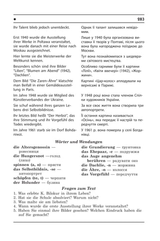 l Âèäàòí³ ëþäè Óêðà¿íè	 283
Ihr Talent blieb jedoch unentdeckt.
Erst 1940 wurde die Ausstellung
ihrer Werke in Poltawa veranstaltet,
sie wur­de danach mit einer Reise nach
Mos­kau ausgezeichnet.
Hier lernte sie die Meisterwerke der
Weltkunst kennen.
Besonders schön sind ihre Bilder
“Li­lien”, “Blumen am Abend” (1942),
“Dachlien”.
Dem Bild “Die Zaren–Ähre” klatschte
man Beifall in einer Ge­mäl­de­aus­stel­
lung in Paris.
Im Jahre 1948 wurde sie Mitglied des
Künstlerverbandes der Ukraine.
Sie schuf während ihres ganzen Le­
bens drei Selbstbildnisse.
Ihr letztes Bild heißt “Der Herbst”, das
ihre Stimmung und ihr Vorgefühl des
To­des wiedergibt.
Im Jahre 1961 starb sie im Dorf Bohda­
niwzi.
Wörter und Wendungen
die Altersgenossin —
ровесниця
die Hungersnot — голод
(лихо)
spinnen (a, o) — прясти
das Selbstbildnis, -se —
автопортрет
schöpfen (te, t) — черпати
der Holunder — бузина
die Grundierung — ґрунтовка
das Ehepaar, -e — подружжя
das Auge angenehm
berühren — радувати око
die Dachlie, -n — жоржина
die Ähre, -n — колосся
das Vorgefühl — передчуття
Fragen zum Text
1. Was erlebte K. Bilokur in ihrem Leben?
2. Hat sie die Schule absolviert? Warum nicht?
3. Was malte sie am liebsten?
4. Wann wurde die erste Ausstellung ihrer Werke veranstaltet?
5. Haben Sie einmal ihre Bilder gesehen? Welchen Eindruck haben die
auf Sie gemacht?
Однак її талант залишався не­ві­до­
мим.
Лише у 1940 була організована ви­
став­ка її творів у Полтаві, після цього
вона була нагороджена поїздкою до
Мо­с­к­ви.
Тут вона познайомилася з ше­де­в­ра­
ми світового мистецтва.
Особливо гарними були її картини
«Лілії», «Квіти ввечері» (1942), «Жо­р­
жи­ни».
Картині «Цар-колос» аплодували на
вернісажі в Парижі.
У 1948 році вона стала членом Спі­л­
ки художників України.
За все своє життя вона створила три
автопортрети.
Її остання картина називається
«Осінь», яка передає її настрій та пе­
ред­чут­тя смерті.
У 1961 р. вона померла у селі Бог­да­
ні­в­ці.
 