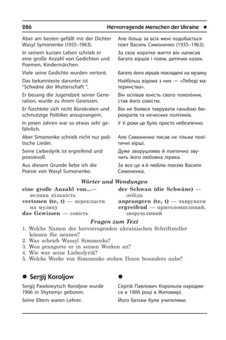 286	 Hervorragende Menschen der Ukraine	 l
Aber am besten gefällt mir der Dichter
Wasyl Symonenko (1935–1963).
In seinem kurzen Leben schrieb er
eine große Anzahl von Gedichten und
Poe­men, Kindermärchen.
Viele seine Gedichte wurden vertont.
Das bekannteste darunter ist
“Schwäne der Mutterschaft ”.
Er besang die Jugendzeit seiner Ge­ne­
ra­ti­on, wurde zu ihrem Gewissen.
Er fürchtete sich nicht Bürokraten und
schmutzige Politiker an­zuprangern.
In jenen Jahren war so etwas sehr ge­
fähr­lich.
Aber Simonenko schrieb nicht nur po­li­
ti­sche Lieder.
Seine Liebeslyrik ist ergreifend und
poesievoll.
Aus diesem Grunde liebe ich die
Poesie von Wasyl Sumonenko.
Wörter und Wendungen
eine große Anzahl von...—
велика кількість
vertonen (te, t) — перекласти
на музику
das Gewissen — совість
der Schwan (die Schwäne) —
лебідь
anprangern (te, t) — таврувати 
ergreifend — приголомшливий,
зворушливий
Fragen zum Text
1. Welche Namen der hervorragenden ukrainischen Schriftsteller
können Sie nennen?
2. Was schrieb Wassyl Simonenko?
3. Wen prangerte er in seinen Werken an?
4. Wie war seine Liebeslyrik?
5. Welche Werke von Simonenko stehen Ihnen besonders nahe?
	Sergij Koroljow
Sergij Pawlowytsch Koroljow wurde
1906 in Shytomyr geboren.
Seine Eltern waren Lehrer.
Але більш за всіх мені подобається
поет Василь Симоненко (1935–1963).
За своє коротке життя він написав
багато віршів і поем, дитячих казок.
Багато його віршів покладені на му­зи­ку.
Найбільш відома з них — «Лебеді ма­
те­рин­с­т­ва».
Він оспівав юність свого покоління,
став його совістю.
Він не боявся таврувати ганьбою бю­
ро­к­ра­тів та нечесних політиків.
У ті роки це було просто небезпечно.
Але Симоненко писав не тільки по­лі­
тич­ні вірші.
Дуже зворушливо й поетично зву­
чить його любовна лірика.
За все це я й люблю поезію Василя
Симоненка.
	Ñåðã³é Êîðîëüîâ
Сергій Павлович Корольов на­ро­ди­в­
ся в 1906 році в Житомирі.
Його батьки були учителями.
 