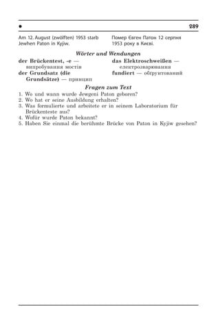 l Âèäàòí³ ëþäè Óêðà¿íè	 289
Am 12. August (zwölften) 1953 starb
Jewhen Paton in Kyjiw.
Wörter und Wendungen
der Brückentest, -e —
випробування мостів
der Grundsatz (die
Grundsätze) — принцип
das Elektroschweißen —
електрозварювання 
fundiert — обґрунтований
Fragen zum Text
1. Wo und wann wurde Jewgeni Paton geboren?
2. Wo hat er seine Ausbildung erhalten?
3. Was formulierte und arbeitete er in seinem Laboratorium für
Brückenteste aus?
4. Wofür wurde Paton bekannt?
5. Haben Sie einmal die berühmte Brücke von Paton in Kyjiw gesehen?
Помер Євген Патон 12 серпня
1953 року в Києві.
 