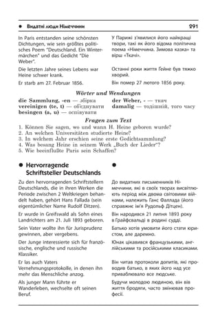 l Видатні люди Німеччини	 291
У Парижі з’явилися його найкращі
тво­ри, такі як його відома політична
по­ема «Німеччина. Зимова казка» та
вірш «Ткачі».
Останні роки життя Ґейне був тяжко
хворий.
Він помер 27 лютого 1856 року.
	Âèäàòí³ ïèñüìåííèêè
Í³ìå÷÷èíè
До видатних письменників Ні­
меччини, які в своїх творах висвітлю­
ють період між двома світовими вій­
нами, на­ле­жить Ганс Фаллада (його
справжнє ім’я Рудольф Дітцен).
Він народився 21 липня 1893 року
в Грайфсвальді в родині судді.
Батько хотів умовити його стати юри­
с­том, але даремно.
Юнак цікавився французькими, ан­г­
лій­сь­ки­ми та російськими класиками.
Він читав протоколи допитів, які про­
во­див батько, в яких його над усе
при­ваблювало все людське.
Будучи молодою людиною, він вів
жит­тя бродяги, часто змінював про­
фесії.
In Paris entstanden seine schönsten
Dich­tun­gen, wie sein größtes po­li­ti­
sches Poem “Deutschland. Ein Winter­
märchen” und das Gedicht “Die
Weber”.
Die letzten Jahre seines Lebens war
Heine schwer krank.
Er starb am 27. Februar 1856.
Wörter und Wendungen
die Sammlung, -en — збірка 
vereinigen (te, t) — об’єднувати
besingen (a, u) — оспівувати 
der Weber, - — ткач
damalig — тодішній, того часу
Fragen zum Text
1. Können Sie sagen, wo und wann H. Heine geboren wurde?
2. An welchen Universitäten studierte Heine?
3. In welchem Jahr erschien seine erste Gedichtsammlung?
4. Was besang Heine in seinem Werk „Buch der Lieder“?
5. Wie beeinflußte Paris sein Schaffen?
	Hervorragende
Schriftsteller Deutschlands
Zu den hervorragenden Schriftstellern
Deutschlands, die in ihren Werken die
Periode zwischen 2 Weltkriegen be­han­
delt haben, gehört Hans Fallada (sein
eigentümlicher Name Rudolf Ditzen).
Er wurde in Greifswald als Sohn eines
Landrichters am 21. Juli 1893 geboren.
Sein Vater wollte ihn für Jurisprudenz
gewinnen, aber vergebens.
Der Junge interessierte sich für fran­zö­
si­sche, englische und russische
Klas­si­ker.
Er las auch Vaters
Vernehmungsprotokolle, in denen ihn
mehr das Mensch­li­che anzog.
Als junger Mann führte er
Wanderleben, wechselte oft seinen
Beruf.
 