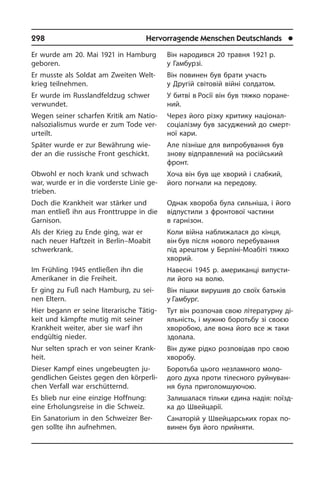 298	 Hervorragende Menschen Deutschlands	 l
Er wurde am 20. Mai 1921 in Hamburg
geboren.
Er musste als Soldat am Zweiten Welt­
krieg teilnehmen.
Er wurde im Russlandfeldzug schwer
ver­wun­det.
Wegen seiner scharfen Kritik am Na­tio­
nal­so­zia­lis­mus wurde er zum Tode ver­
ur­teilt.
Später wurde er zur Bewährung wie­
der an die russische Front geschickt.
Obwohl er noch krank und schwach
war, wurde er in die vorderste Linie ge­
trie­ben.
Doch die Krankheit war stärker und
man entließ ihn aus Fronttruppe in die
Gar­ni­son.
Als der Krieg zu Ende ging, war er
nach neuer Haftzeit in Berlin–Moabit
schwer­krank.
Im Frühling 1945 entließen ihn die
Ame­ri­ka­ner in die Freiheit.
Er ging zu Fuß nach Hamburg, zu sei­
nen Eltern.
Hier begann er seine literarische Tä­tig­
keit und kämpfte mutig mit seiner
Krank­heit weiter, aber sie warf ihn
endgültig nieder.
Nur selten sprach er von seiner Krank­
heit.
Dieser Kampf eines ungebeugten ju­
gend­li­chen Geistes gegen den kör­per­li­
chen Verfall war erschütternd.
Es blieb nur eine einzige Hoffnung:
eine Erholungsreise in die Schweiz.
Ein Sanatorium in den Schweizer Ber­
gen sollte ihn aufnehmen.
Він народився 20 травня 1921 р.
у Гам­бурзі.
Він повинен був брати участь
у Другій світовій війні солдатом.
У битві в Росії він був тяжко по­ра­не­
ний.
Через його різку критику націонал-
со­ці­а­лі­з­му був засуджений до смерт­
ної кари.
Але пізніше для випробування був
знову відправлений на російський
фронт.
Хоча він був ще хворий і слабкий,
його погнали на передову.
Однак хвороба була сильніша, і його
відпустили з фронтової частини
в гар­нізон.
Коли війна наближалася до кінця,
він був після нового перебування
під аре­ш­том у Берліні-Моабіті тяжко
хворий.­
Навесні 1945 р. американці ви­пу­с­ти­
ли його на волю.
Він пішки вирушив до своїх батьків
у Гамбург.
Тут він розпочав свою літературну ді­
я­ль­ність, і мужню боротьбу зі сво­єю
хво­ро­бою, але вона його все ж таки
здо­ла­ла.
Він дуже рідко розповідав про свою
хворобу.
Боротьба цього незламного мо­ло­
дого духа проти тілесного руйнуван­
ня була приголомшуючою.
Залишалася тільки єдина надія: поїзд­
ка до Швейцарії.
Санаторій у Швейцарських горах по­
ви­нен був його прийняти.
 